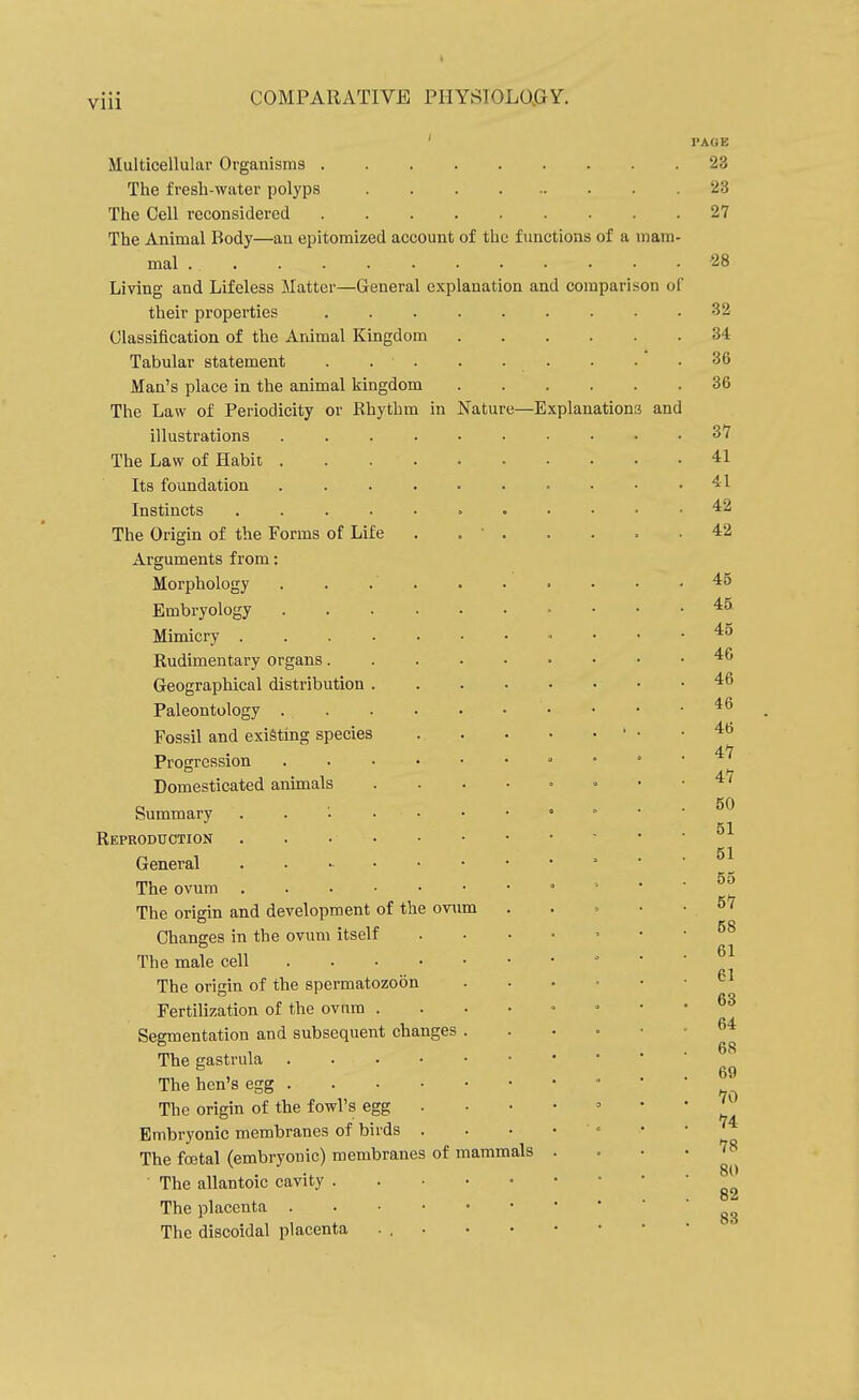 Multicellular Organisms . The fresh-water polyps The Cell reconsidered The Animal Body—an epitomized account of the functions of a mam mal .... Living and Lifeless Matter—General explanation and comparison of their properties Classification of the Animal Kingdom Tabular statement . . ■ . Man's place in the animal kingdom The Law of Periodicity or Rhythm in Nature—Explanations and illustrations The Law of Habit . Its foundation Instincts .... The Origin of the Forms of Life Arguments from: Morphology Embi-yology Mimicry . Rudimentary organs. Geographical distribution Paleontology . Fossil and existing species Progression Domesticated animals Summary Reproduction General The ovum The origin and development of the omm Changes in the ovum itself The male cell . . . • The origin of the spermatozoon Fertilization of the ovum . Segmentation and subsequent changes The gastrula . . . • The hen's egg . . • • The origin of the fowl's egg . Embryonic membranes of birds . The fojtal (embryonic) membranes of • The allantoic cavity . The placenta . . • • The discoidal placenta mammals PAGE 23 23 27 28 32 34 36 36 37 41 41 42 42 45 45 45 46 46 46 46 47 47 50 51 51 55 57 58 61 61 63 64 68 69 70 74 78 80 82 83