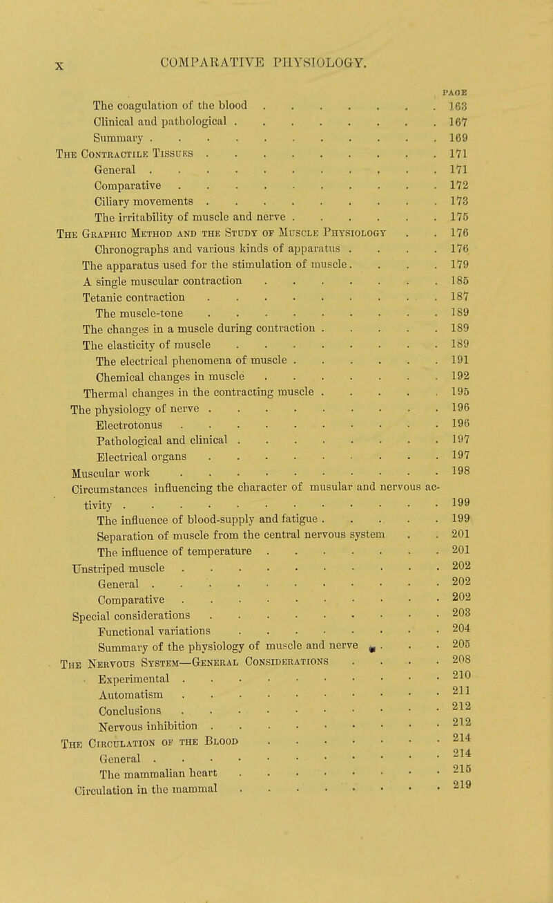 PAGE The coagulation of the blood 163 Clinical and pathological 16Y Summary . . 169 The Contractilk Tissuks 171 General 171 Comparative 172 Ciliary movements 173 The irritability of muscle and nerve 175 The Graphic Method and the Study or Muscle Physiology . . 176 Chronographs and various kinds of apparatus .... 176 The apparatus used for the stimulation of muscle. . . . 179 A single muscular contraction . . . . . . .185 Tetanic contraction 187 The muscle-tone 189 The changes in a muscle during contraction 189 The elasticity of muscle 189 The electrical phenomena of muscle 191 Chemical changes in muscle 192 Thermal changes in the contracting muscle 195 The physiology of nerve 196 Electrotonus 196 Pathological and clinical 197 Electrical organs 197 Muscular work 198 Circumstances influencing the character of musular and nervous ac- tivity The influence of blood-supply and fatigue 199 Separation of muscle from the central nervous system . . 201 The influence of temperature 201 TJnstriped muscle 202 General 202 Comparative 202 Special considerations 203 Functional variations 204 Summary of the physiology of muscle and nerve ^ . . .205 The Nervous System—General Considerations . . .. .208 Experimental 210 Automatism 211 Conclusions 212 Nervous inhibition 212 The Circulation of the Blood 214 General The mammalian heart 215 Circulation in the mammal 219