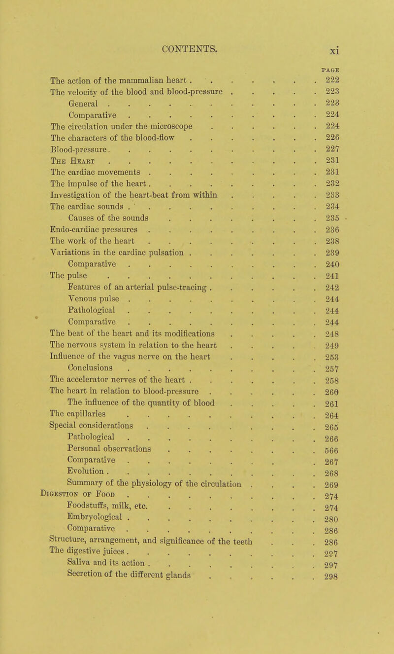 PAGE The action of the mammalian heart . . . . . . . 222 The velocity of the blood and blood-pressure 223 General 223 Comparative 224 The circulation under the microscope 224 The characters of the blood-flow 226 Blood-pressure 227 Thk Heart 231 The cardiac movements . . . . . . . . .231 The impulse of the heart 232 Investigation of the heart-beat from within 233 The cardiac sounds 234 Causes of the sounds 235 Endo-cardiac pressures 236 The work of the heart 238 Variations in the cardiac pulsation 239 Comparative 240 The pulse 241 Features of an arterial pulse-tracing 242 Venous pulse 244 Pathological 244 Comparative 244 The beat of the heart and its modifications 248 The nervous system in relation to the heart .... 249 Influence of the vagus nerve on the heart ..... 253 Conclusions 257 The accelerator nerves of the heart 258 The heart in relation to blood-pressure 266 The influence of the quantity of blood 261 The capillaries .......... 264 Special considerations 265 Pathological 266 Personal observations 666 Comparative , 267 Evolution 268 Summary of the physiology of the circulation .... 269 .Digestion of Food 274 Foodstuffs, milk, etc. 274 Embryological 280 Comparative 286 Structure, arrangement, and significance of the teeth . . .286 The digestive juices 297 Saliva and its action 297 Secretion of the different glands ...... 298