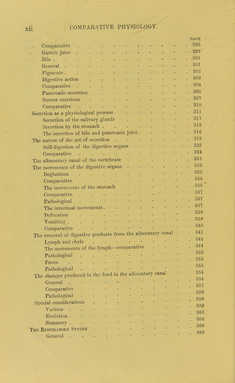 Comparative Gastric juice . Bile . General . Pigments . Digestive action Comparative Pancreatic secretion Succus entericus Comparative Secretion as a physiological process. Secretion of the salivary glands Secretion by the stomach . The secretion of bile and pancreatic juice The nature of the act of secretion Self-digestion of the digestive organs Comparative .... The alimentary canal of the vertebrate The movements of the digestive organs Deglutition Comparative The movements of the stomach Comparative Pathological The intestinal movements. Defecation Vomiting . Comparative The removal of digestive products from Lymph and chyle The movements of the lymph—i Pathological Faeces Pathological The changes produced in General Comparative Pathological Special considerations Various . Evolution . Summary . Thk Respiuatoky System General ■com the food in the parati ve alimentary the alimentary canal canal