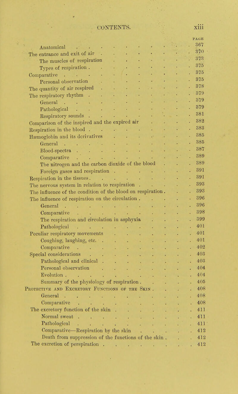 0 CONTENTS. xiii PAliE 367 Anatomical ° ' ■ • ■ The entrance and exit of air • • • ' The muscles of respiration . . . • ^ • ■ 3*78 Types of respiration n \- ^ .... 375 Comparative Personal observation  The quantity of air respired . . . • . • • • • ^^^ The respiratory rhythm • • .379 General ^^^ Pathological 379 Eespiratory sounds Comparison of the inspired and the expired air . . . . 382 Respiration in the blood HiBmoglobin and its derivatives . . . .■ .. . • 385 General Blood-spectra 387 Comparative • • • 389 The nitrogen and the carbon dioxide of the blood . . . 389 Foreign gases and respiration 391 Respiration in the tissues 391 The nervous system in relation to respiration . . , . • 393 The influence of the condition of the blood on respiration . . . 393 The influence of respiration on the circulation 396 General ........... 396 Comparative .......... 398 The respiration and circulation in asphyxia .... 399 Pathological 401 Peculiar respiratory movements 401 Coughing, laughing, etc. ........ 401 Comparative .......... 402 Special considerations ......... 403 Pathological and clinical ........ 403 Personal observation 404 Evolution 404 Summary of the physiology of respiration ..... 405 Protective and Excretory Functions of the Skin .... 408 General 408 Comparative .......... 408 The excretory function of the skin 411 Normal sweat . . . . . . . . . .411 Pathological .411 Comparative—Respiration by the skin 412 Death from suppression of the functions of the skin . . .412 The excretion of perspiration 412