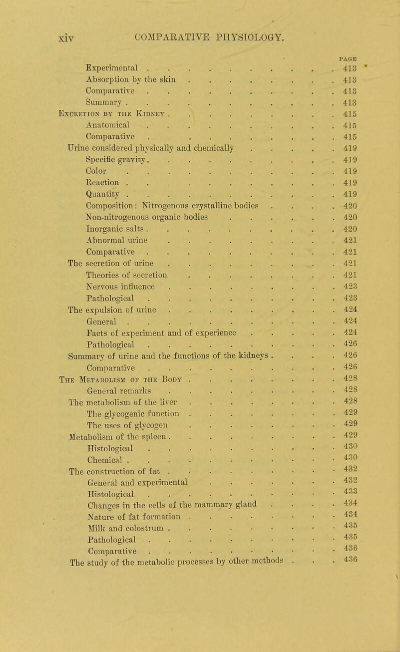PAGE Experimental 413 Absorption by the skin 413 Comparative 413 Summary 413 Excretion by the Kidney 415 Anatomical .......... 415 Comparative . 415 Urine considered physically and chemically 419 Specific gravity 419 Color 419 Reaction . 419 Quantity 419 Composition: Nitrogenous crystalline bodies .... 420 Non-nitrogenous organic bodies 420 Inorganic salts 420 Abnormal urine 421 Comparative 421 The secretion of urine . 421 Theories of secretion ........ 421 Nervous influence 423 Pathological 423 The expulsion of urine 424 General 424 Facts of experiment and of experience 424 Pathological 426 Summary of urine and the functions of the kidneys .... 426 Comparative .......... 426 The Metabolism op the Body 428 General remarks 42 The metabolism of the liver . 428 The glycogenic function 429 The uses of glycogen 429 Metabolism of the spleen 429 Histological 430 Chemical 430 The construction of fat . ■ '^^^ General and experimental 432 Histological Changes in the cells of the mammary gland . . . .434 Nature of fat formation 434 Milk and colostrum Pathological 435 Comparative . . 4o The study of the metabolic processes by other methods . . .436