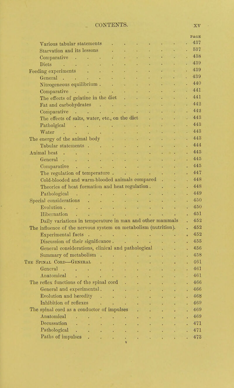 PAGE Various tabular statements 43*7 Starvation and its lessons ....... 53*7 Comparative Diets 439 Feeding experiments 439 General 439 Nitrogeneous equilibrium 440 Comparative 441 The effects of gelatine in the diet 441 Fat and carbohydrates 442 Comparative 442 The effects of salts, water, etc., on the diet .... 443 Patholgical 443 Water 443 The energy of the animal body ....... 443 Tabular statements 444 Animal heat 445 General 445 Comparative 445 The regulation of temperature 447 Cold-blooded and warm-blooded animals compared . . . 448 Theories of heat formation and heat regulation.... 448 Pathological 449 Special considerations ......... 450 Evolution 450 Hibernation 451 Daily variations in temperature in man and other mammals . 452 The influence of the nervous system on metabolism (nutrition). . 452 Experimental facts 452 Discussion of their significance 455 General considerations, clinical and pathological . . .466 Summary of metabolism 458 The Spinal Cord—General 461 General 461 Anatomical .......... 461 The reflex functions of the spinal coi'd 466 General and experimental 466 Evolution and heredity 468 Inhibition of reflexes 469 The spinal cord as a conductor of impulses 469 Anatomical .......... 469 Decussation 4*71 Pathological 471 Paths of impulses 473