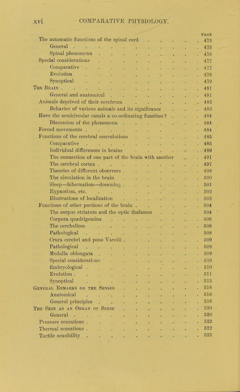 PAGE The automatic functions of the spinal cord 475 General 475 Spinal phenomena . . . . . . . . . 475 Special considerations 477 Comparative .......... 477 Evolution 478 Synoptical 479 The Brain 481 General and anatomical 481 Animals deprived of their cerebrum 482 Behavior of various animals and its significance . . . 482 Have the semicircular canals a co ordinating function ? . . . 484 Discussion of the phenomena 484 Forced movements .......... 484 Functions of the cerebral convolutions 486 Comparative . . 485 Individual differences in brains 489 The connection of one part of the brain with anotlier . . 491 The cerebral cortex 497 Theories of different observers ....... 498 The circulation in the brain 500 Sleep—hibernation—dreaming ....... 501 Hypnotism, etc. 502 Illustrations of localization 502 Functions of other portions of the brain 504 The corpus striatum and the optic thalamus .... 504 Corpora quadrigemina 506 The cerebellum 508 Pathological 508 Crura cerebri and pons Varolii 509 Pathological 509 Medulla oblongata 509 Special considerations 510 Embryological . 510 Evolution 511 Synoptical 513 General Remarks on the Senses 516 Anatomical 516 General principles 516 The Skin as an Organ of Sense 520 General 520 Pressure sensations . 622 Thermal sensations 522 Tactile sensibility 523