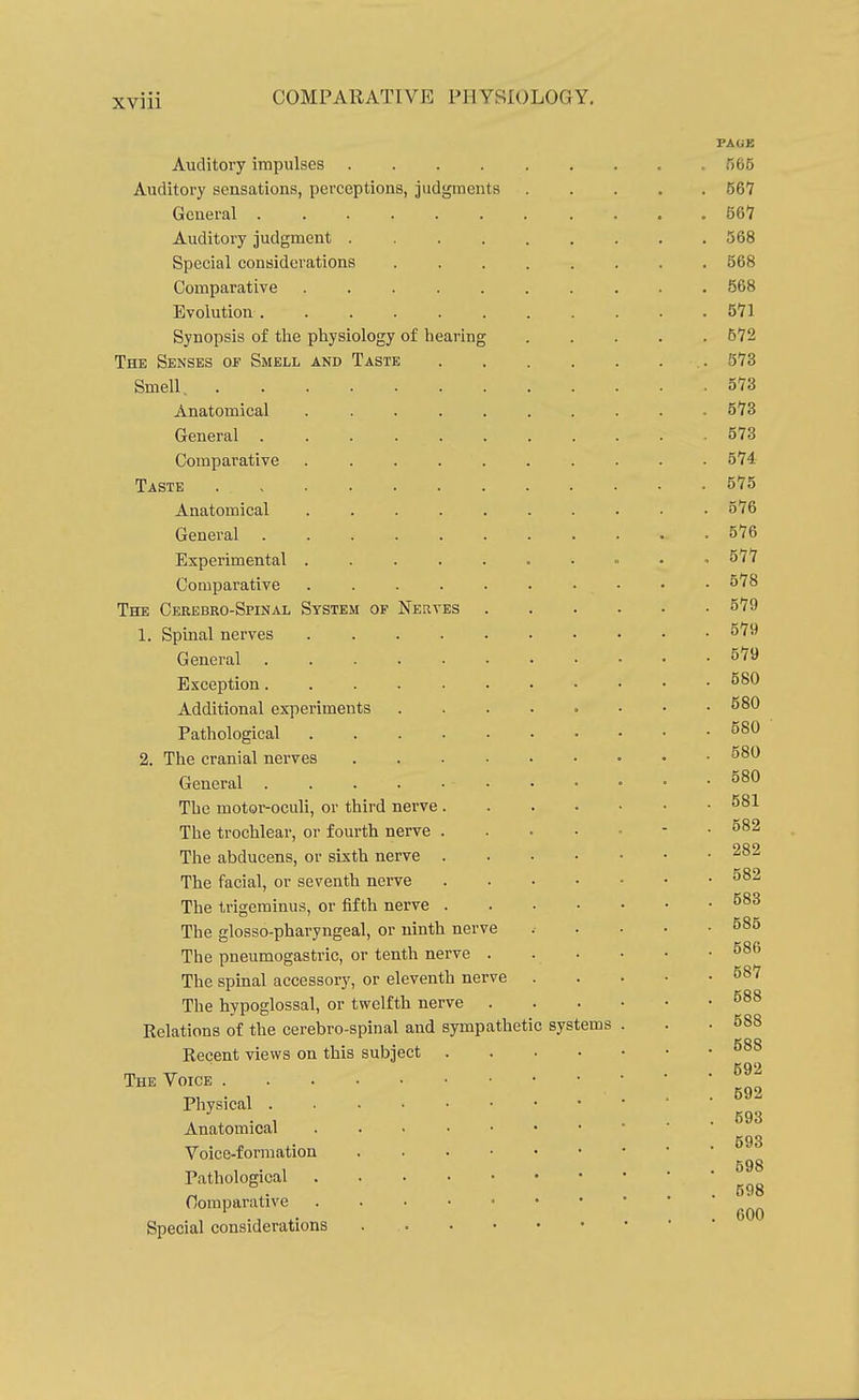 Auditory impulses .... Auditory sensations, perceptions, judgments General . Auditory judgment . Special considerations Comparative Evolution . Synopsis of the physiology of hearing The Senses of Smell and Taste Smell, . Anatomical General Comparative Taste Anatomical General . Experimental . Comparative The Cerebro-Spinal System of Nerves 1. Spinal nerves General Exception. Additional experiments Pathological 2. The cranial nerves General . The motor-oculi, or third nerve The trochlear, or fourth nerve The abducens, or sixth nerve The facial, or seventh nerve The trigeminus, or fifth nerve The glosso-pharyngeal, or ninth nerve The pneumogastric, or tenth nerve The spinal accessory, or eleventh nerve The hypoglossal, or twelfth nerve Relations of the cerebro-spinal and sympathetic systems Recent views on this subject The Voice . Physical . Anatomical Voice-formation Pathological Oomparative Special considerations