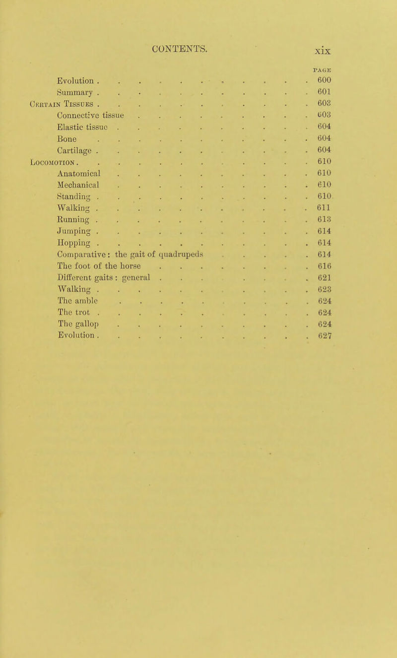 PAGE Evolution 600 tjummary 601 Crrtain Tissdes 603 Connective tissue bO'6 Elastic tissue 604 Bone 604 Cartilage 604 Locomotion 610 Anatomical .......... 610 Mechanical . .610 Standing ........... 610 Walking 611 Running 613 Jumping ........... 614 Hopping . .614 Comparative: the gait of quadrupeUs ..... 614 The foot of the horse ........ 616 Different gaits : general ... .621 Walking .... 623 The amble .... 624 The trot .... 624 The gallop 624 Evolution 627