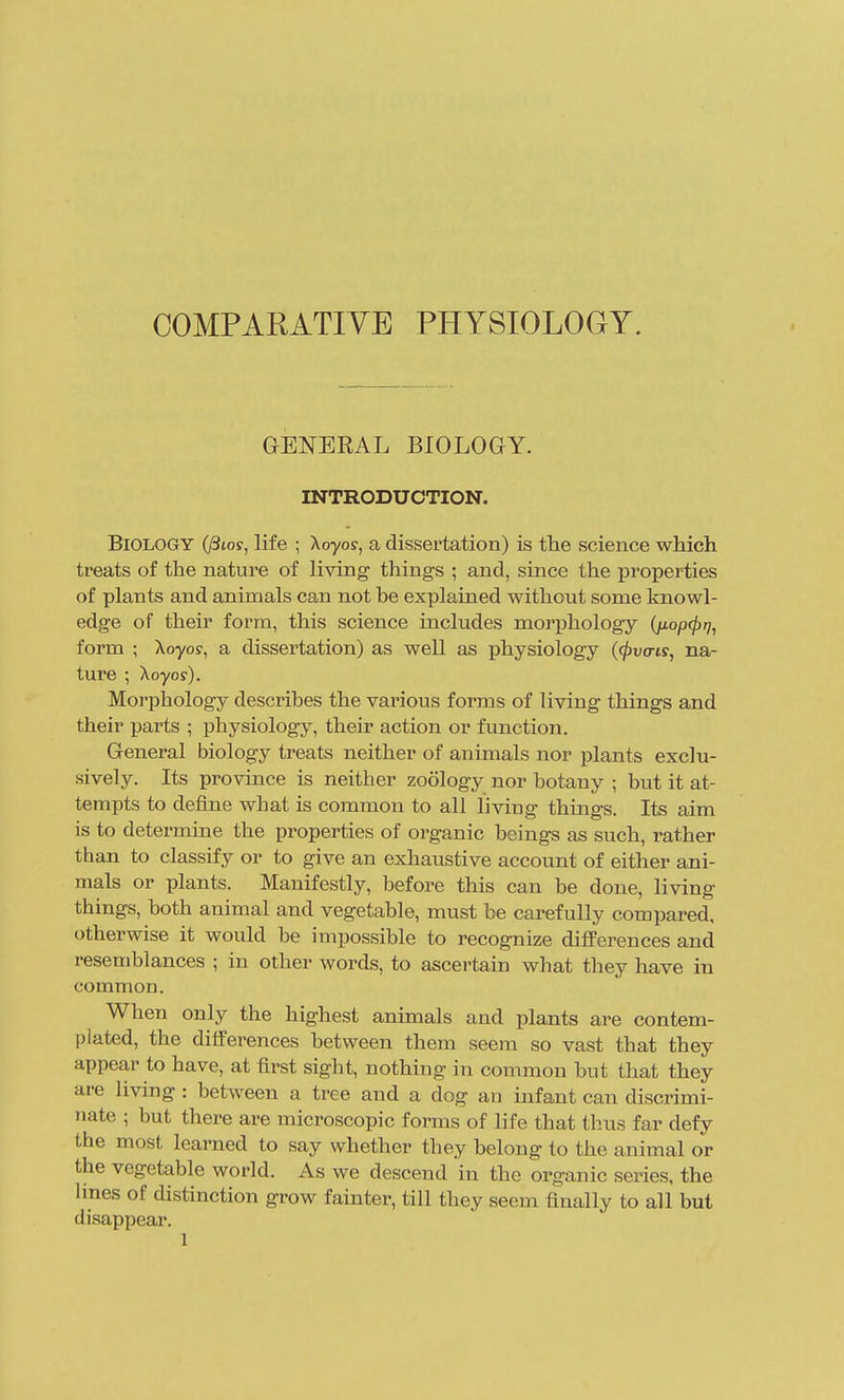 GENERAL BIOLOGY. INTRODUCTION. Biology (/Sto?, life ; Xoyoj, a dissertation) is the science which treats of the nature of living things ; and, since the properties of plants and animals can not be explained without some knowl- edge of their form, this science includes morphology (jioptprj, form ; Xoyo?, a dissertation) as well as physiology {(pva-is, na- ture ; Xoyor). Morphology describes the various forms of living things and their parts ; physiology, their action or function. General biology treats neither of animals nor plants exclu- sively. Its province is neither zoology nor botany ; but it at- tempts to define what is common to all living things. Its aim is to determine the properties of organic beings as such, rather than to classify or to give an exhaustive account of either ani- mals or plants. Manifestly, before this can be done, living things, both animal and vegetable, must be carefully compared, otherwise it would be impossible to recognize differences and resemblances ; in other words, to ascertain what they have in common. When only the highest animals and plants are contem- plated, the differences between them seem so vast that they appear to have, at first sight, nothing in common but that they are living : between a tree and a dog an infant can discrimi- nate ; but there are microscopic forms of life that thus far defy the most learned to say whether they belong to the animal or the vegetable world. As we descend in the organic series, the lines of distinction grow fainter, till they seem finally to all but disappear.