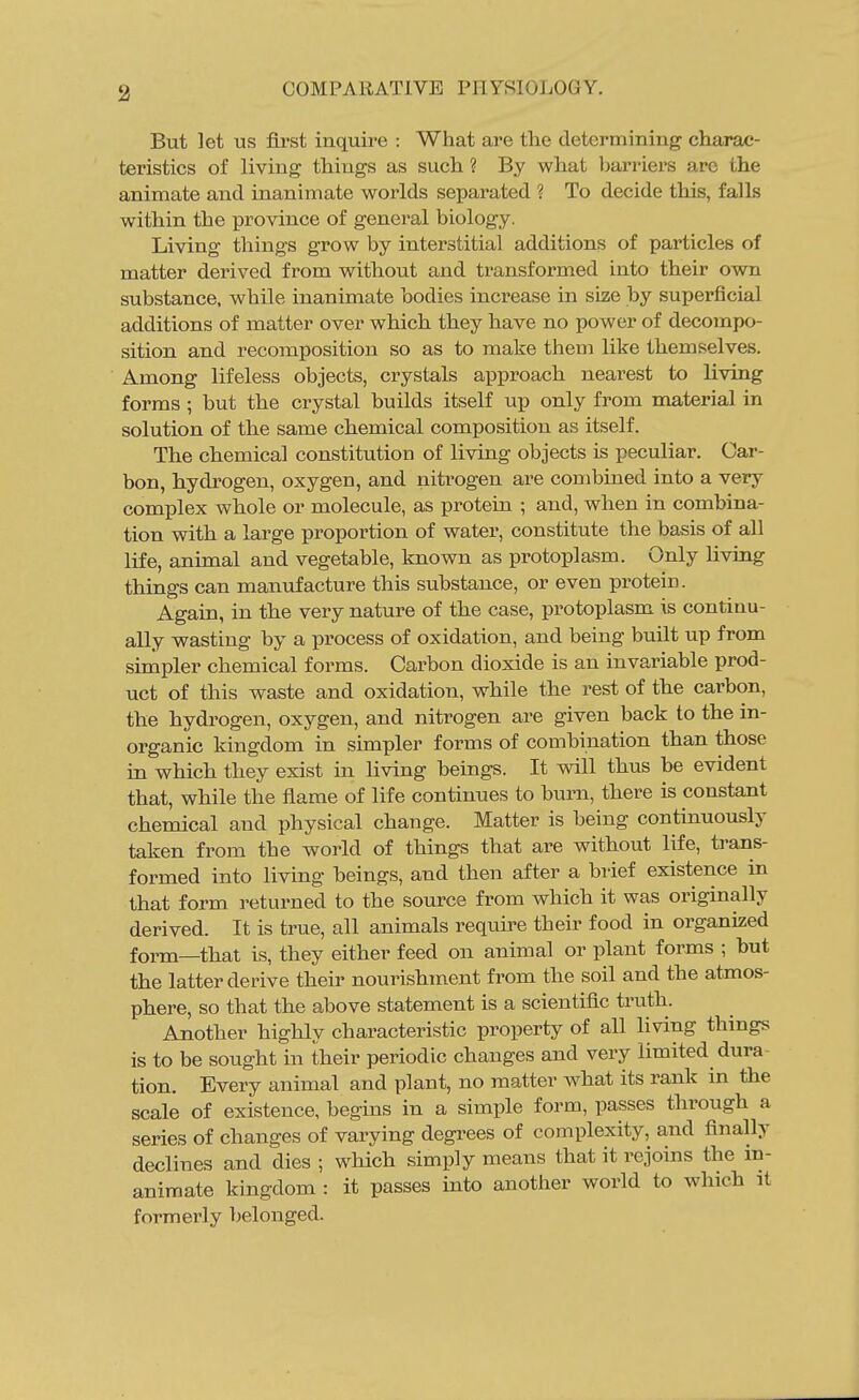 But let us first inquire : What are the determining charac- teristics of living things as such ? By what barriers arc the animate and inanimate worlds separated ? To decide this, falls within the province of general biology. Living things grow by interstitial additions of particles of matter derived from without and transformed into their own substance, while inanimate bodies increase in size by superficial additions of matter over which they have no power of decompo- sition and recomposition so as to make them like themselves. Among lifeless objects, crystals approach nearest to living forms ; but the crystal builds itself up only from material in solution of the same chemical composition as itself. The chemical constitution of living objects is peculiar. Car- bon, hydrogen, oxygen, and nitrogen are combined into a very complex whole or molecule, as protein ; and, when in combina- tion with a large proportion of water, constitute the basis of all life, animal and vegetable, known as protoplasm. Only hving things can manufacture this substance, or even protein. Again, in the very nature of the case, protoplasm is continu- ally wasting by a process of oxidation, and being built up from simpler chemical forms. Carbon dioxide is an invariable prod- uct of this waste and oxidation, while the rest of the carbon, the hydrogen, oxygen, and nitrogen are given back to the in- organic kingdom in simpler forms of combination than those in which they exist in hving beings. It will thus be evident that, while the flame of life continues to burn, there is constant chemical and physical change. Matter is being continuously taken from the world of things that are without life, trans- formed into living beings, and then after a brief existence in that form returned to the source from which it was originally derived. It is true, all animals require their food in organized form—that is, they either feed on animal or plant forms ; hut the latter derive their nourishment from the soil and the atmos- phere, so that the above statement is a scientific truth. Another highly characteristic property of all living things is to be sought in their periodic changes and very limited dura tion. Every animal and plant, no matter what its rank in the scale of existence, begins in a simple form, passes through a series of changes of varying degrees of complexity, and finally declines and dies ; which simply means that it rejoins the in- animate kingdom : it passes into another world to which it formerly belonged.