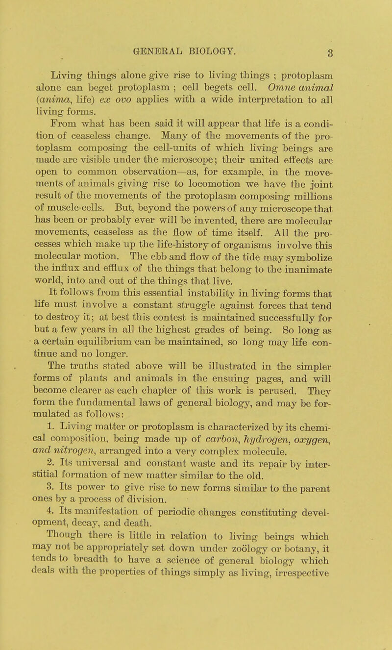Living things alone give rise to living things ; protoplasm alone can heget protoplasm ; cell begets cell. Omne animal (anima, life) ex ovo applies with a wide interpretation to all living forms. Fi'om what has been said it will appear that life is a condi- tion of ceaseless change. Many of the movements of the pro- toplasm composing the cell-units of which living beings are made are visible iiQder the microscope; their united effects are open to common observation—as, for example, in the move- ments of animals giving rise to locomotion we have the joint result of the movemeints of the protoplasm composing millions of muscle-cells. But, beyond the powers of any microscope that has been or probably ever will be invented, there are molecular movements, ceaseless as the flow of time itself. All the pro- cesses which make up the life-history of organisms involve this molecular motion. The ebb and flow of the tide may symbolize the influx and effliix of the things that belong to the inanimate world, into and out of the things that live. It follows from this essential instability in living forms that life must involve a constant struggle against forces that tend to destroy it; at best this contest is maintained successfully for but a few years in all the highest grades of being. So long as a certain equilibrium can be maintained, so long may life con- tinue and no longer. The truths stated above will be illustrated in the simpler forms of plants and animals in the ensuing pages, and will become clearer as each chapter of this work is perused. They form the fundamental laws of general biology, and may be for- mulated as follows: 1. Living matter or protoplasm is characterized by its chemi- cal composition, being made up of carbon, hydrogen, oxygen, and nitrogen, arranged into a very complex molecule. 2. Its universal and constant waste and its repair by inter- stitial formation of new matter similar to the old. 3. Its power to give rise to new forms similar to the parent ones by a process of division. 4. Its manifestation of periodic changes constituting devel- opment, decay, and death. Though there is little in relation to living beings which may not be appropriately set down under zoology or botany, it tends to breadth to have a science of general biology which deals with the properties of things simply as living, irrespective