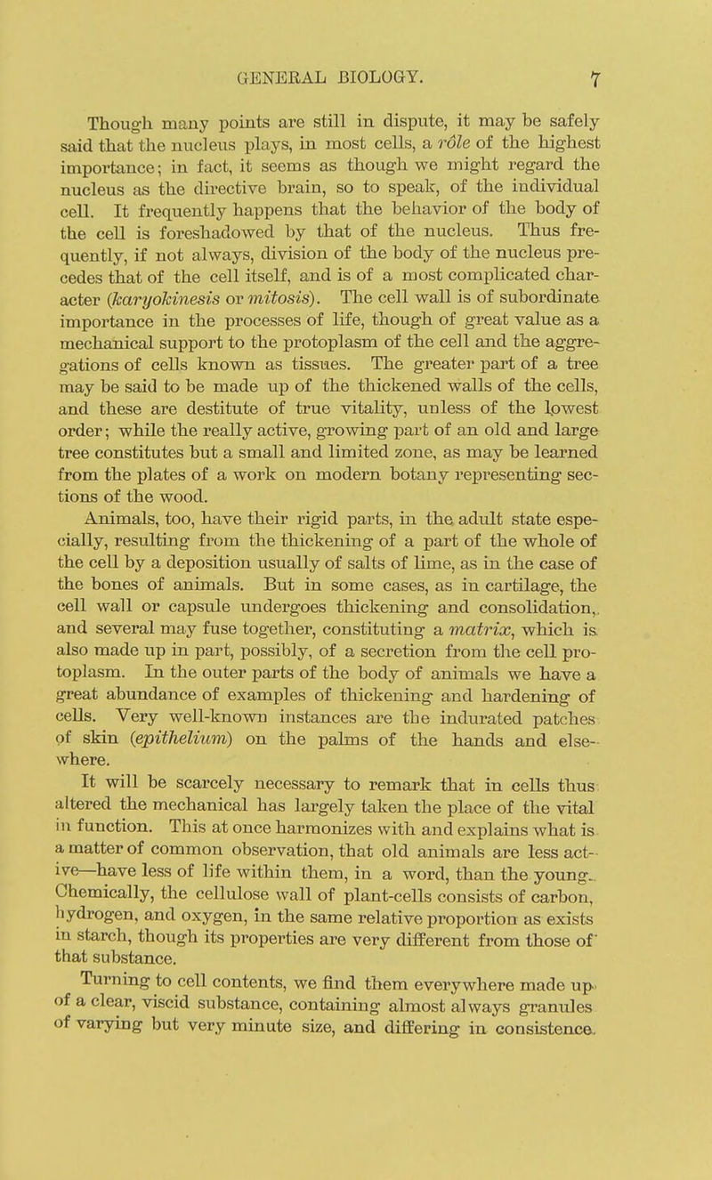 Though many points are still in dispute, it may be safely said that the nucleus plays, in most cells, a role of the highest importance; in fact, it seems as though we might regard the nucleus as the directive brain, so to speak, of the individual cell. It frequently happens that the behavior of the body of the cell is foreshadowed by that of the nucleus. Thus fre- quently, if not always, division of the body of the nucleus pre- cedes that of the cell itself, and is of a most complicated char- acter (karyohinesis or mitosis). The cell wall is of subordinate importance in the processes of life, though of great value as a mechanical support to the protoplasm of the cell and the aggre- gations of cells known as tissues. The greater part of a tree may be said to be made up of the thickened walls of the cells, and these are destitute of true vitality, unless of the Ipwest order; while the really active, growing part of an old and large tree constitutes but a small and limited zone, as may be learned from the plates of a work on modern botany representing sec- tions of the wood. Animals, too, have their rigid parts, in the adult state espe- cially, resulting from the thickening of a part of the whole of the cell by a deposition usually of salts of lime, as in the case of the bones of animals. But in some cases, as in cartilage, the cell wall or capsule undergoes thickening and consolidation,, and several may fuse together, constituting a matrix, which i& also made up in part, possibly, of a secretion from the cell pro- toplasm. In the outer parts of the body of animals we have a great abundance of examples of thickening and hardening of cells. Very well-known instances are the indurated patches of skin {epithelium) on the palms of the hands and else- where. It will be scarcely necessary to remark that in cells thus altered the mechanical has largely taken the place of the vital in function. This at once harmonizes with and explains what is. a matter of common observation, that old animals are less act- ive—have less of life within them, in a word, than the young. Chemically, the cellulose wall of plant-cells consists of carbon, hydrogen, and oxygen, in the same relative proportion as exists in starch, though its properties are very different from those of that substance. Turning to cell contents, we find them everywhere made up. of a clear, viscid substance, containing almost always granules of varying but very minute size, and differing in consistence.