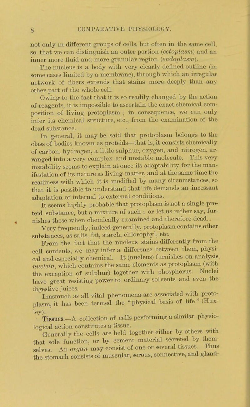not only in different groups of cells, but often in the same cell, so that we can distinguish an outer portion {ectoplasm) and an inner more fluid and more gi'anular region {endoplasm). The nucleus is a body with very clearly defined outline (in some cases limited by a membrane), through which an irregular network of fibers extends that stains more deeply than any other part of the whole cell. Owing to the fact that it is so readily changed by the action of reagents, it is impossible to ascertain the exact chemical com- position of living protoplasm ; in consequence, we can only infer its chemical structure, etc., from the examination of the dead substance. In general, it may be said that protoplasm belongs to the class of bodies known as proteids—that is, it consists chemically of carbon, hydrogen, a little sulphur, oxygen, and nitrogen, ar- ranged into a very complex and unstable molecule. Tliis very instability seems to explain at once its adaptability for the man- ifestation of its nature as living matter, and at the same time the readiness with which it is modified by many circumstances, so that it is possible to understand that Hfe demands an incessant adaptation of internal to external conditions. It seems highly probable that protoplasm is not a single pro- teid substance, but a mLxture of such ; or let us rather say, fur- nishes these when chemically examined and therefore dead.. Very frequently, indeed generally, protoplasm contains other substances, as salts, fat, starch, chlorophyl, etc. From the fact that the nucleus stains differently from the cell contents, we may infer a difference between them, physi- cal and especially chemical. It (nucleus) furnishes on analysis. nuclein, which contains the same elements as protoplasm (with the exception of sulphur) together with phosphorus. Nuclei have great resisting power to ordinary solvents and even the (hgestive juices. Inasmuch as all vital phenomena are associated with proto- plasm, it has been termed the physical basis of life (Hux- ley). . , . Tissues.—A collection of cells performing a similar physio- loo-ical action constitutes a tissue. Generally the cells are held together either by others with that sole function, or by cement material secreted by them- selves All organ may consist of one or several tissues. Thus the stomach consists of muscular, serous, connective, and gland-