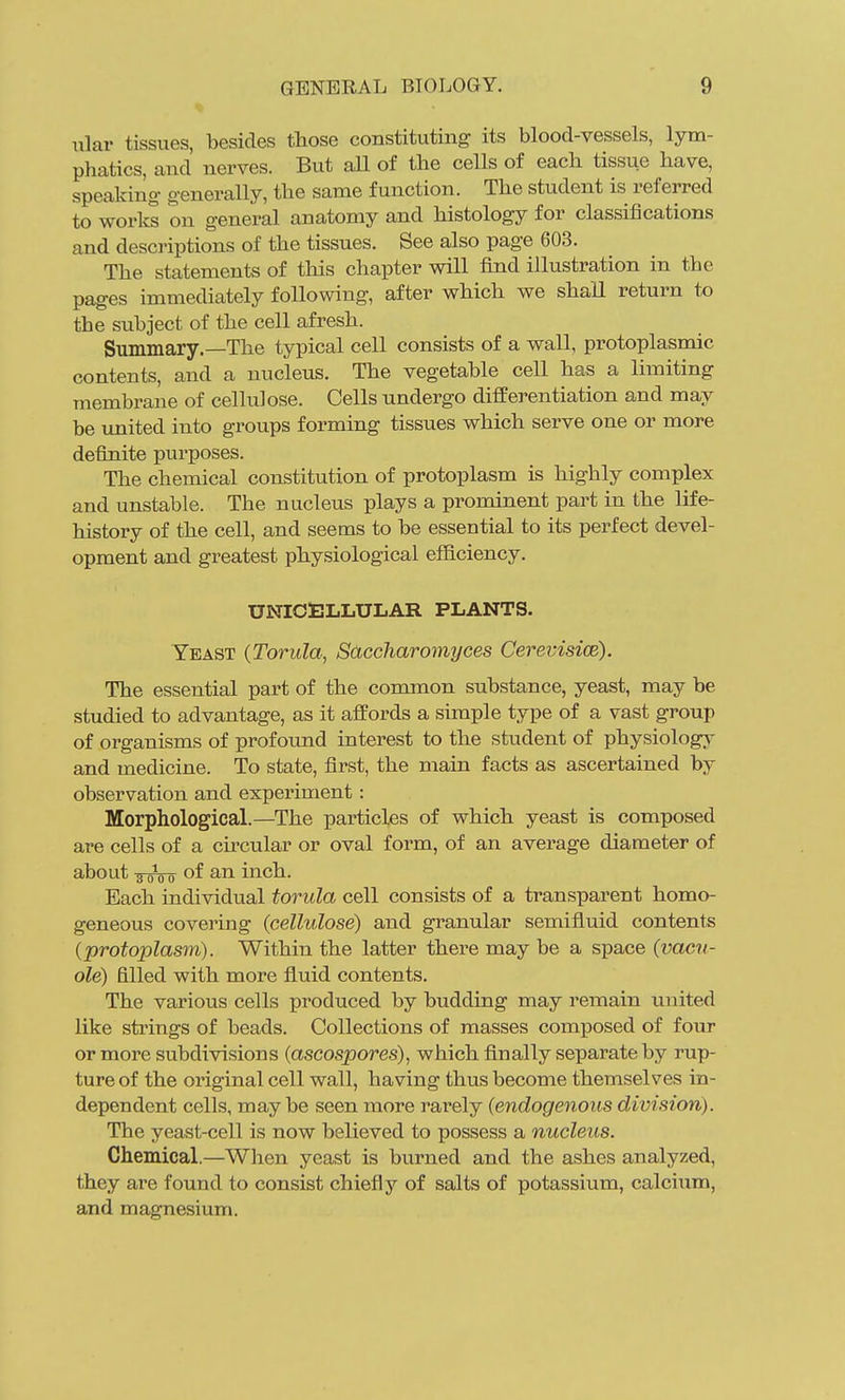 iilar tissues, besides those constituting its blood-vessels, lym- phatics, and nerves. But all of the cells of each tissue have, speaking generally, the same function. The student is referred to works on general anatomy and histology for classifications and descriptions of the tissues. See also page 603. The statements of tliis chapter will find illustration in the pages immediately following, after which we shall return to the subject of the cell afresh. Summary.—The typical cell consists of a wall, protoplasmic contents, and a nucleus. The vegetable cell has a limiting membrane of cellulose. Cells undergo differentiation and may be united into groups forming tissues which serve one or more definite purposes. The chemical constitution of protoplasm is highly complex and unstable. The nucleus plays a prominent part in the life- history of the cell, and seems to be essential to its perfect devel- opment and greatest physiological efficiency. UNICELLULAR PLANTS. Yeast (Torula, Sdccharomyces Cerevisice). The essential part of the common substance, yeast, may be studied to advantage, as it affords a simple type of a vast group of organisms of profound interest to the student of physiolog;\' and medicine. To state, first, the main facts as ascertained by observation and experiment: Morphological.—The particles of which yeast is composed are cells of a cu'cular or oval form, of an average diameter of about of an inch. Each individual torula cell consists of a transparent homo- geneous covering (cellulose) and granular semifluid contents (protoplasm). Within the latter there may be a space (vacu- ole) filled with more fluid contents. The various cells produced by budding may remain united like strings of beads. Collections of masses composed of four or more subdivisions (ascospores), which finally separate by rup- ture of the original cell wall, having thus become themselves in- dependent cells, may be seen more rarely (endogenous division). The yeast-cell is now believed to possess a nucleus. Chemical.—When yeast is biirned and the ashes analyzed, they are found to consist chiefly of salts of potassium, calcium, and magnesium.