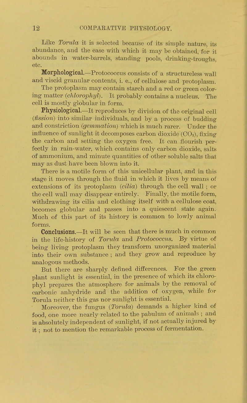 Like Torula it is selected because of its simple nature, its abundance, and the ease with which it may be obtained, for it abounds in water-barrels, standing pools, drinking-troughs, etc. Morphological.—Protococcus consists of a structureless wall and viscid granular contents, i. e., of cellulose and protoplasm. The protoplasm may contain starch and a red or green color- ing matter (chlorophyl). It probably contains a nucleus. The cell is mostly globular in form. Physiological.—It reproduces by division of the original cell (fission) into similar individuals, and by a process of budding and constriction {gemmation) which is much rarer. Under the influence of sunlight it decomposes carbon dioxide (CO2), fixing the carbon and setting the oxygen free. It can flourish per- fectly in rain-water, which contains only carbon dioxide, salts of ammonium, and minute quantities of other soluble salts that may as dust have been blown into it. There is a motile form of this unicellular plant, and in this stage it moves through the fluid in which it lives by means of extensions of its protoplasm {cilia) through the cell wall ; or the cell wall may disappear entirely. Finally, the motile form, withdrawing its cilia and clothing itself with a cellulose coat, becomes globular and passes into a quiescent state again. Much of this part of its history is common to lowly animal forms. Conclusions.—It will be seen that there is much in common in the life-history of Torula and Protococcus. By virtue of being living protoplasm they transform unorganized material into their own substance ; and they grow and reproduce by analogous methods. But there are sharply defined differences. For the green plant sunlight is essential, in the presence of which its chloro- phyl prepares the atmosphere for animals by the removal of carbonic anhydride and the addition of oxygen, while for Torula neither this gas nor sunlight is essential. Moreover, the fungus {Torula) demands a higher kind of food, one more nearly related to the pabulum of animals ; and is absolutely independent of sunlight, if not actually injured by it; not to mention the remarkable process of fermentation.