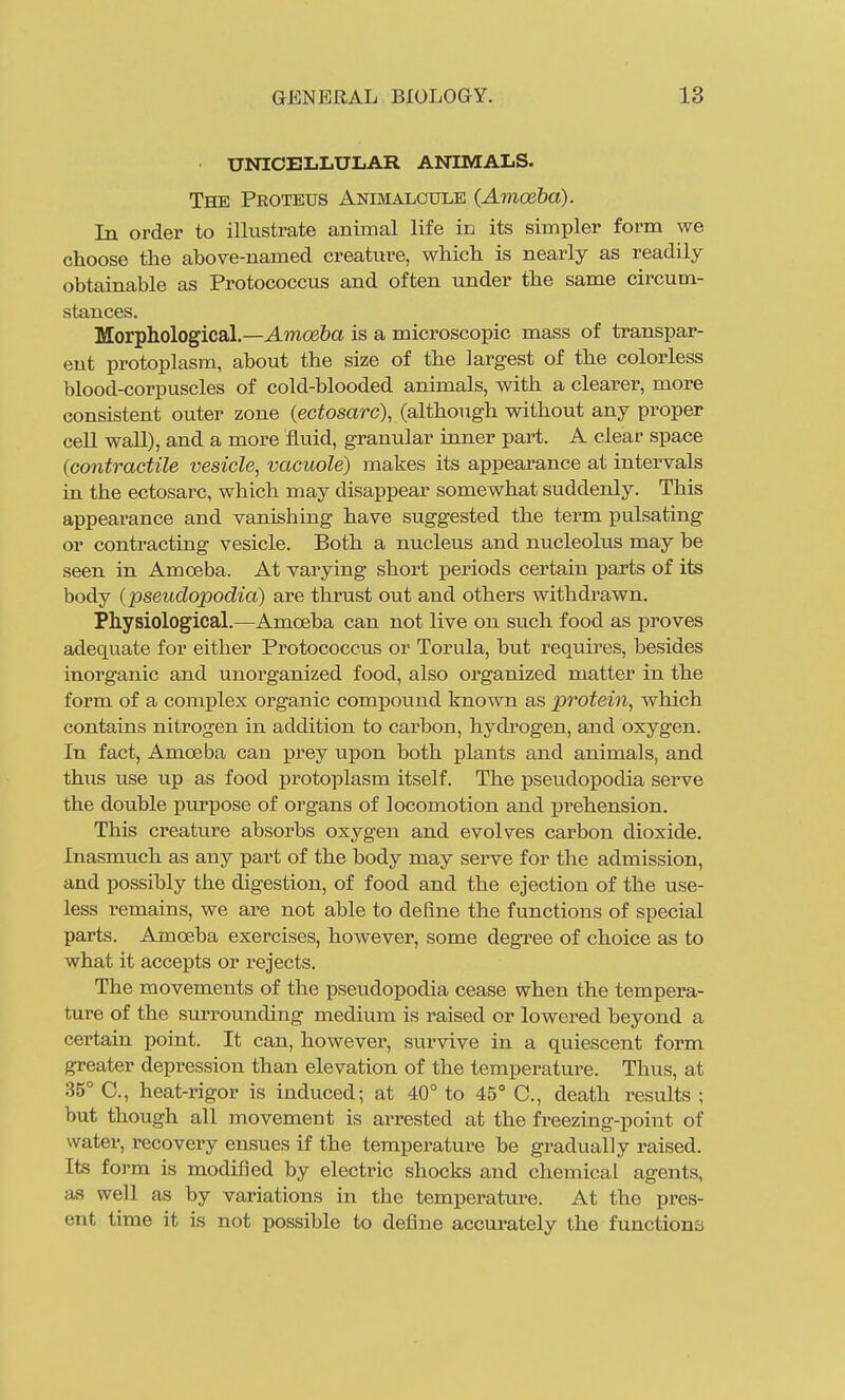 UNICELLULAR ANIMALS. The Proteus Animalottle (Amoeba). In order to illustrate animal life in its simpler form we choose the above-named creature, which is nearly as readily obtainable as Protococcus and often under the same circum- stances. Morphological.—Amoeba is a microscopic mass of transpar- ent protoplasm, about the size of the largest of the colorless blood-corpuscles of cold-blooded animals, with a clearer, more consistent outer zone (ectosarc), (although without any proper cell wall), and a more fluid, granular inner part. A clear space (contractile vesicle, vacuole) makes its appearance at intervals in the ectosarc, which may disappear somewhat sudderdy. This appearance and vanishing have suggested the term pulsating or contracting vesicle. Both a nucleus and nucleolus may be seen in Amoeba. At varying short periods certain parts of its body (pseudopodia) are thrust out and others withdrawn. Physiological.—Amoeba can not live on such food as proves adequate for either Protococcus or Torula, but requires, besides inorganic and unorganized food, also organized matter in the form of a complex organic compound known as protein, which contains nitrogen in addition to carbon, hydrogen, and oxygen. In fact. Amoeba can prey upon both plants and animals, and thiis use up as food protoplasm itself. The pseudopodia serve the double purpose of organs of locomotion and prehension. This creature absorbs oxygen and evolves carbon dioxide. Inasmuch as any part of the body may serve for the admission, and possibly the digestion, of food and the ejection of the use- less remains, we are not able to define the functions of special parts. Amoeba exercises, however, some degi'ee of choice as to what it accepts or rejects. The movements of the pseudopodia cease when the tempera- ture of the surrounding medium is raised or lowered beyond a certain point. It can, however, survive in a quiescent form greater depression than elevation of the temperature. Thus, at 35° C, heat-rigor is induced; at 40° to 45° C, death results ; but though all movement is arrested at the freezing-point of water, recovery ensues if the temperature be gradually raised. Its form is modified by electric shocks and chemical agents, as well as by variations in the temperature. At the pres- ent time it is not possible to define accurately the functions