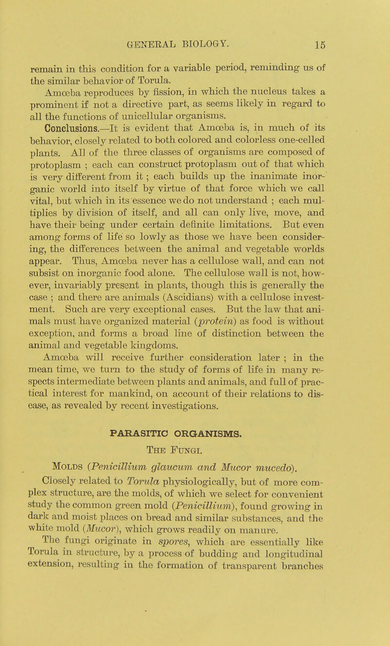 remain in tliis condition for a variable period, reminding us of the similar behavior of Torula. Amoeba reproduces by fission, in which the nucleus takes a prominent if not a directive part, as seems likely in regard to all the functions of unicellular organisms. Conclusions.—It is evident that Amoeba is, in much of its behavior, closely related to both colored and colorless one-celled plants. All of the three classes of organisms are composed of protoplasm ; each can construct protoplasm out of that which is very different from it; each builds up the inanimate inor- ganic world into itself by virtue of that force which we call vital, but which in its essence we do not understand ; each mul- tiplies by division of itself, and all can only live, move, and have their being under certain definite limitations. But even among forms of life so lowly as those we have been consider- ing, the differences between the animal and vegetable worlds appear. Thus, Amoeba never has a cellulose wall, and can not subsist on inorganic food alone. The cellulose wall is not, how- ever, invariably present in plants, though this is generally the case ; and there are animals (Ascidians) with a cellulose invest- ment. Such are very exceptional cases. But the law that ani- mals must have organized material (protein) as food is without exception, and forms a broad line of distinction between the animal and vegetable kingdoms. Amoeba will receive further consideration later ; in the mean time, we turn to the study of forms of life in many re- spects intermediate between plants and animals, and full of prac- tical interest for mankind, on account of then relations to dis- ease, as revealed by recent investigations. PARASITIC ORGANISMS. The Fungi. Molds (PeniciUium glaucum and Mucor mucedo). Closely related to Torula physiologically, but of more com- plex structure, are the molds, of which we select for convenient study the common green mold (PenicilUum), found growing in dark and moist places on bread and similar substances, and the white mold (Mucor), which grows readily on manure. The fungi originate in spores, which are essentially like Torula in structure, by a process of budding and longitudinal extension, resulting in the formation of transparent branches