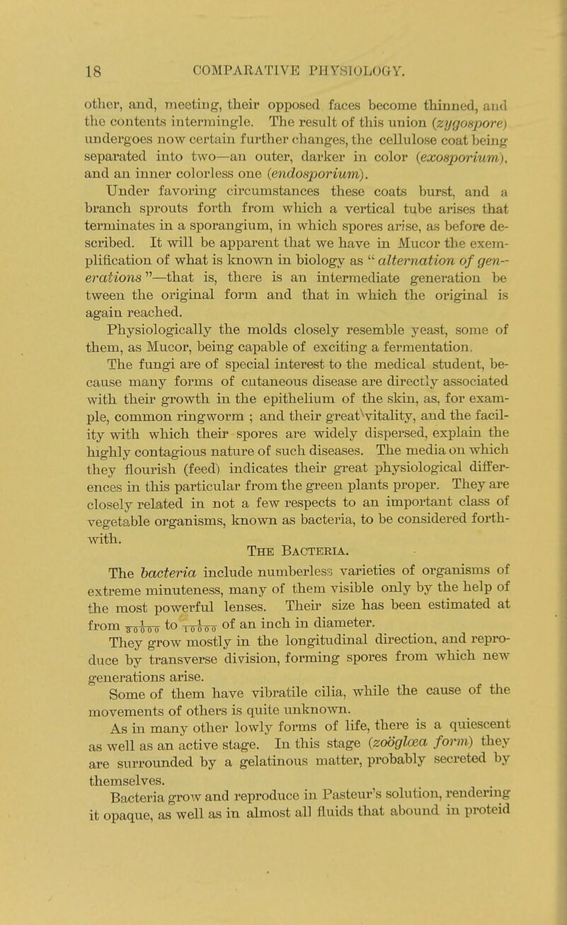 othei, and, meeting, their opposed faces become thinned, and the contents intermingle. The result of this union {zygospore) undergoes now certain further changes, the cellulose coat being separated into two—an outer, darker in color (exosporium), and an inner colorless one {endosporium). Under favoring circumstances these coats burst, and a branch sprouts forth from which a vertical tube arises that terminates in a sporangium, in which si>ores arise, as before de- scribed. It will be apparent that we have in Mucor the exem- plification of what is Imown in biology as  alternation of gen- erations —that is, there is an intermediate generation be tween the original form and that in which the original is again reached. Physiologically the molds closely resemble yeast, some of them, as Mucor, being capable of exciting a fermentation. The fungi are of special interest to the medical student, be- cause many forms of cutaneous disease are directly associated with then* growth in the epithelium of the skin, as, for exam- ple, common ringworm ; and their great'^vitality, and the facil- ity with which their spores are widely dispersed, explain the highly contagious nature of such diseases. The media on which they flourish (feed) indicates their great physiological differ- ences in this particular from the green plants proper. They are closely related in not a few respects to an important class of vegetable organisms, known as bacteria, to be considered forth- ■vvith. The Bacteria. The bacteria include numberless varieties of organisms of extreme minuteness, many of them visible only by the help of the most powerful lenses. Then' size has been estimated at from to Toioo of an inch in diameter. They grow mostly in the longitudinal direction, and repro- duce by transverse division, forming spores from which new generations arise. Some of them have vibratile cilia, while the cause of the movements of others is quite unknown. As in many other lowly forms of life, there is a quiescent as well as an active stage. In this stage {zodglcea form) they are surrounded by a gelatinous matter, probably secreted by themselves. Bacteria grow and reproduce in Pasteur's solution, rendernig it opaque, as well as in almost all fluids that abound in proteid