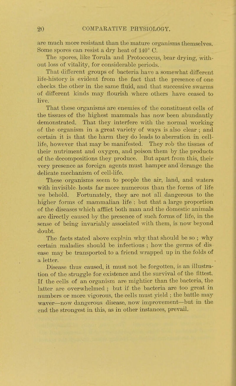 are much more resistant than the mature organisms themselves. Some spores can resist a di^y heat of 140° C. The spores, like Torula and Protococcus, bear drying, with- out loss of vitality, for considerable periods. That different groups of bacteria have a somewhat different life-history is evident from tbe fact that the presence of one checks the other in the same fluid, and that successive swarms of different kinds may flourish where others have ceased to live. That these organisms are enemies of the constituent cells of the tissues of the highest mammals has now been abundantly demonstrated. That they interfere with the normal working of the organism in a great variety of ways is also clear ; and certain it is that the harm they do leads to aberration in cell- life, however that may be manifested. They rob the tissues of their nutriment and oxygen, and poison them by the products of the decompositions they produce. But apart from this, theii- very presence as foreign agents must hamper and derange the delicate mechanism of cell-life. These organisms seem to people the air, land, and waters with invisible hosts far more numerous than the forms of life we behold. Fortunately, they are not all dangerous to the higher forms of mammalian life ; but that a large proportion of the diseases which afflict both man and the domestic animals are directly caused by the presence of such forms of life, in the sense of being invariably associated with them, is now beyond doubt. The facts stated above explain why that should be so ; why certain maladies should be infectious ; how the germs of dis ease may be transported to a friend wrapped up in the folds of a letter. Disease thus caused, it must not be forgotten, is an illustra- tion of the sti'uggle for existence and the survival of the fittest. If the cells of an organism are mightier than the bacteria, the latter are overwhelmed ; but if the bacteria are too great in numbers or more vigorous, the cells must yield ; the battle may waver—now dangerous disease, now improvement—but in the end the strongest in this, as in other instances, prevail.