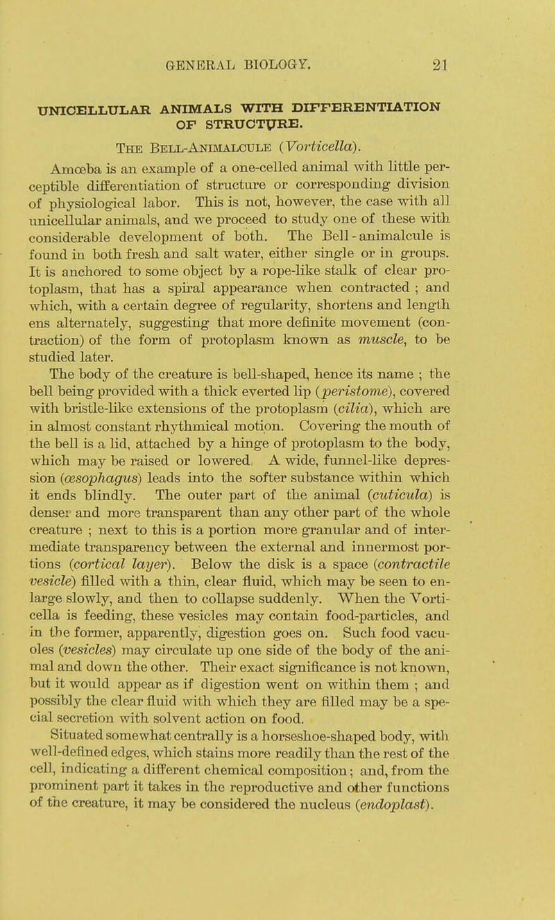 UNICELLULAR ANIMALS WITH DIFFERENTIATION OF STRUOTXJRE. The Bell-Animalcule (Vorticella). Amoeba is an example of a one-celled animal with little per- ceptible differentiation of structure or corresponding division of physiological labor. This is not, howevei', the case with all unicellular animals, and we proceed to study one of these with considerable development of both. The Bell - animalcule is found in both fresh and salt water, either single or in groups. It is anchored to some object by a rope-like stalk of clear pro- toplasm, that has a spii'al appearance when contracted ; and which, with a certain degree of regularity, shortens and length ens alternately, suggesting that more definite movement (con- traction) of the form of protoplasm known as muscle, to be studied later. The body of the creature is bell-shaped, hence its name ; the bell being provided with a thick everted lip (peristome), covered with bristle-like extensions of the protoplasm {cilia), which are in almost constant rhythmical motion. Covering the mouth of the bell is a lid, attached by a hinge of protoplasm to the body, which may be raised or lowered, A wide, funnel-like depres- sion (oesophagus) leads into the softer substance within which it ends blindly. The outer part of the animal (cuticula) is denser and more transparent than any other part of the whole creature ; next to this is a portion more gi'anular and of inter- mediate transparency between the external and innermost por- tions (cortical layer). Below the disk is a space (contractile vesicle) filled mth a thin, clear fluid, which may be seen to en- large slowly, and then to collapse suddenly. When the Vorti- cella is feeding, these vesicles may contain food-particles, and in the former, apparently, digestion goes on. Such food vacu- oles (vesicles) may circulate up one side of the body of the ani- mal and down the other. Their exact significance is not known, but it would appear as if digestion went on within them ; and possibly the clear fiuid with which they are filled may be a spe- cial secretion with solvent action on food. Situated somewhat centrally is a horseshoe-shaped body, with well-defined edges, which stains more readily than the rest of the cell, indicating a difi'erent chemical composition; and, from the prominent part it takes in the reproductive and other functions of the creature, it may be considered the nucleus (endoplast).