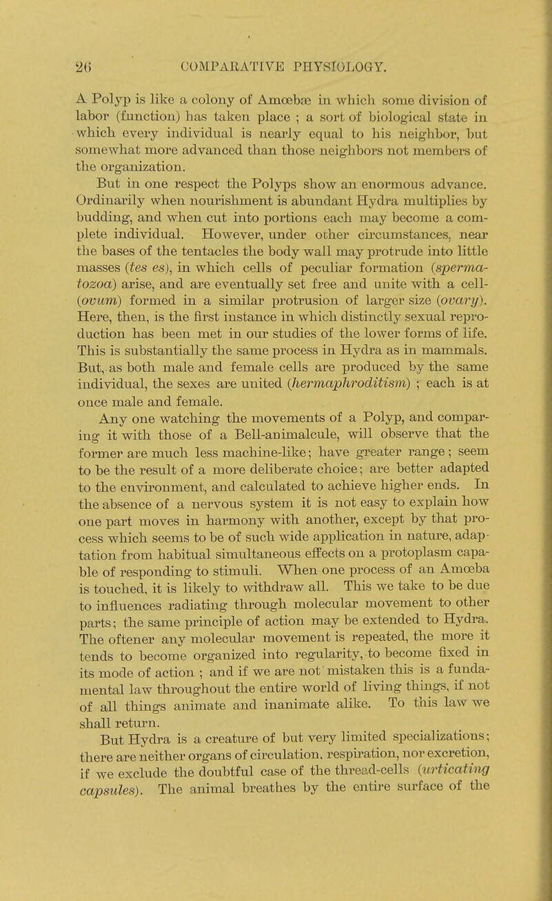 A Polyp is like a colony of Amoebse in which some division of labor (function) has taken place ; a sort of biological state in which every individual is nearly equal to his neighbor, but soraewhat more advanced than those neighbors not members of the organization. But in one respect the Polyps show an enormous advance. Ordinarily when nourishment is abundant Hydra multiplies by budding, and when cut into portions each may become a com- Ijlete individual. However, under other cu-cumstances, near the bases of the tentacles the body wall may ijrotrude into little masses (tes es), in which cells of peculiar formation (sperma- tozoa) arise, and are eventually set free and unite with a cell- {ovum) formed in a similar protrusion of larger size {ovary). Here, then, is the first instance in which distinctly sexual repro- duction has been met in our studies of the lower forms of life. This is substantially the same process in Hydra as in mam.mals. But, as both male and female cells are produced by the same individual, the sexes are united {hermaphroditism) ; each is at once male and female. Any one watching the movements of a Polyp, and compar- ing it with those of a Bell-animalcule, will observe that the former are much less machine-like; have greater range; seem to be the result of a more deliberate choice; are better adapted to the environment, and calculated to achieve higher ends. In the absence of a nervous system it is not easy to explain how one part moves in harmony with another, except by that pro- cess which seems to be of such wide application in nature, adap- tation from habitual simultaneous effects on a protoplasm capa- ble of responding to stimuli. When one process of an Amoeba is touched, it is likely to withdraw all. This we take to be due to influences radiating through molecular movement to other parts; the same principle of action may be extended to Hydra. The oftener any molecular movement is repeated, the more it tends to become organized into regularity, to become fixed in its mode of action ; and if we are not mistaken this is a funda- mental law throughout the entire world of living things, if not of all things animate and inanimate alike. To this law we shall return. But Hydra is a creature of but very limited specializations; there are neither organs of circulation, respiration, nor excretion, if we exclude the doubtful case of the thread-cells {urticating capsules). The animal breathes by the entire surface of the