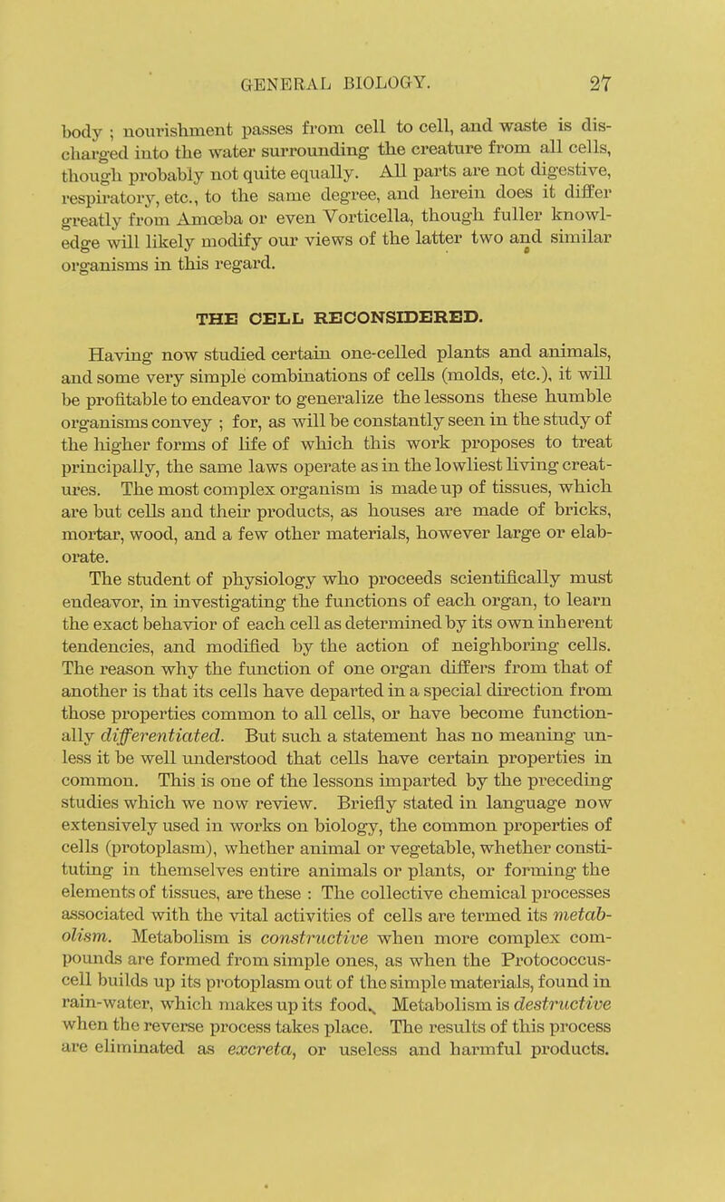 body ; nourishment passes from cell to cell, and waste is dis- charged into the water surrounding the creature from all cells, though prohahly not quite equally. All parts are not digestive, respiratory, etc., to the same degree, and herein does it differ greatly from Amoeba or even Vorticella, though fuller knowl- edge will likely modify our views of the latter two and similar organisms in this regard. THE CELL RECONSIDERED. Having now studied certain one-celled plants and animals, and some very simple combinations of cells (molds, etc.), it will be profitable to endeavor to generalize the lessons these humble organisms convey ; for, as will be constantly seen in the study of the liigher forms of life of which this work proposes to treat principally, the same laws opei-ate as in the lowliest living creat- ures. The most complex organism is made up of tissues, which are but cells and their pi^oducts, as houses are made of bricks, mortar, wood, and a few other materials, however large or elab- orate. The student of physiology who proceeds scientifically must endeavor, ia investigating the functions of each organ, to learn the exact behavior of each cell as determined by its own inherent tendencies, and modifled by the action of neighboring cells. The reason why the function of one organ differs from that of another is that its cells have departed in a special direction from those properties common to all cells, or have become function- ally differentiated. But such a statement has no meaning un- less it be well understood that cells have certain properties in common. This is one of the lessons imparted by the preceding studies which we now review. Briefly stated in language now extensively used in works on biology, the common properties of cells (protoplasm), whether animal or vegetable, whether consti- tuting in themselves entire animals or plants, or forming the elements of tissues, are these : The collective chemical processes associated with the vital activities of cells are termed its metab- olism. Metabolism is constructive when more complex com- pounds are formed from simple ones, as when the Protococcus- cell builds up its protoplasm out of the simple materials, found in rain-water, which makes up its food^ Metabolism is destructive when the reverse process takes place. The results of this process are eUmiaated as excreta, or useless and harmful products.