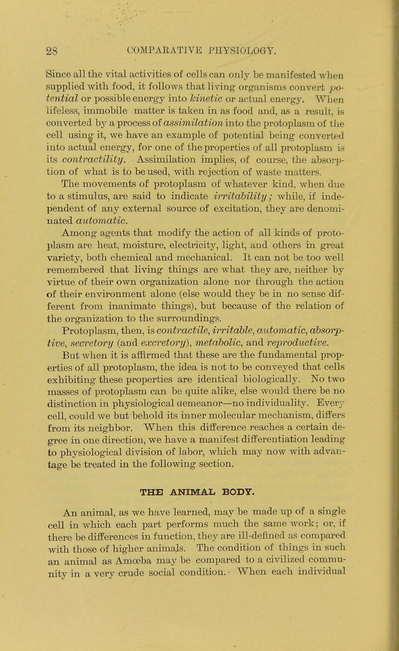 Since all the vital activities of cells can only be manifested wlien supplied with food, it follows that living organisms convert po- tential or possible energy into Icinetic or actual energy. When lifeless, immobile matter is taken in as food and, as a result, is converted by a process of assimilation into the protoplasm of the cell usin^ it, we have an example of potential being converted into actual energy, for one of the properties of all protoplasm is its contractility. Assimilation implies, of course, the absorp- tion of what is to be used, with rejection of waste matters. The movements of protoplasm of whatever kind, when due to a stimulus, are said to indicate irritability; while, if inde- pendent of any external source of excitation, they are denomi- nated automatic. Among agents that modify the action of all kinds of proto- plasm are heat, moisture, electricity, light, and others in great variety, both chemical and mechanical. It can not be too well remembered that living things are what they are, neither by virtue of their own organization alone nor through the action of their environment alone (else would they be in no sense dif- ferent from inanimate things), but because of the relation of the organization to the surroundings. Protoplasm, then, is contractile., irritable^ automatic, absorp- tive, secretory (and excretory), metabolic, and reproductive. But when it is afl&rmed that these are the fundamental prop- erties of all protoplasm, the idea is not to be conveyed that cells exhibiting these properties are identical biologically. No two masses of protoplasm can be quite alike, else would there be no distinction in physiological demeanor—no individuality. Every cell, could we but behold its inner molecular mechanism, difiPers from its neighbor. When this difference reaches a certain de- gree in one direction, we have a manifest differentiation leading to physiological division of labor, which may now with advan- tage be treated in the following section. THE ANIMAL BODY. An animal, as we have learned, may be made up of a single cell in which each part performs much the same work; or, if there be differences in function, they are ill-defined as compai-ed with those of higher animals. The condition of things in such an animal as Amoeba may be compared to a civilized commu- nity in a very crude social condition. • When each individual