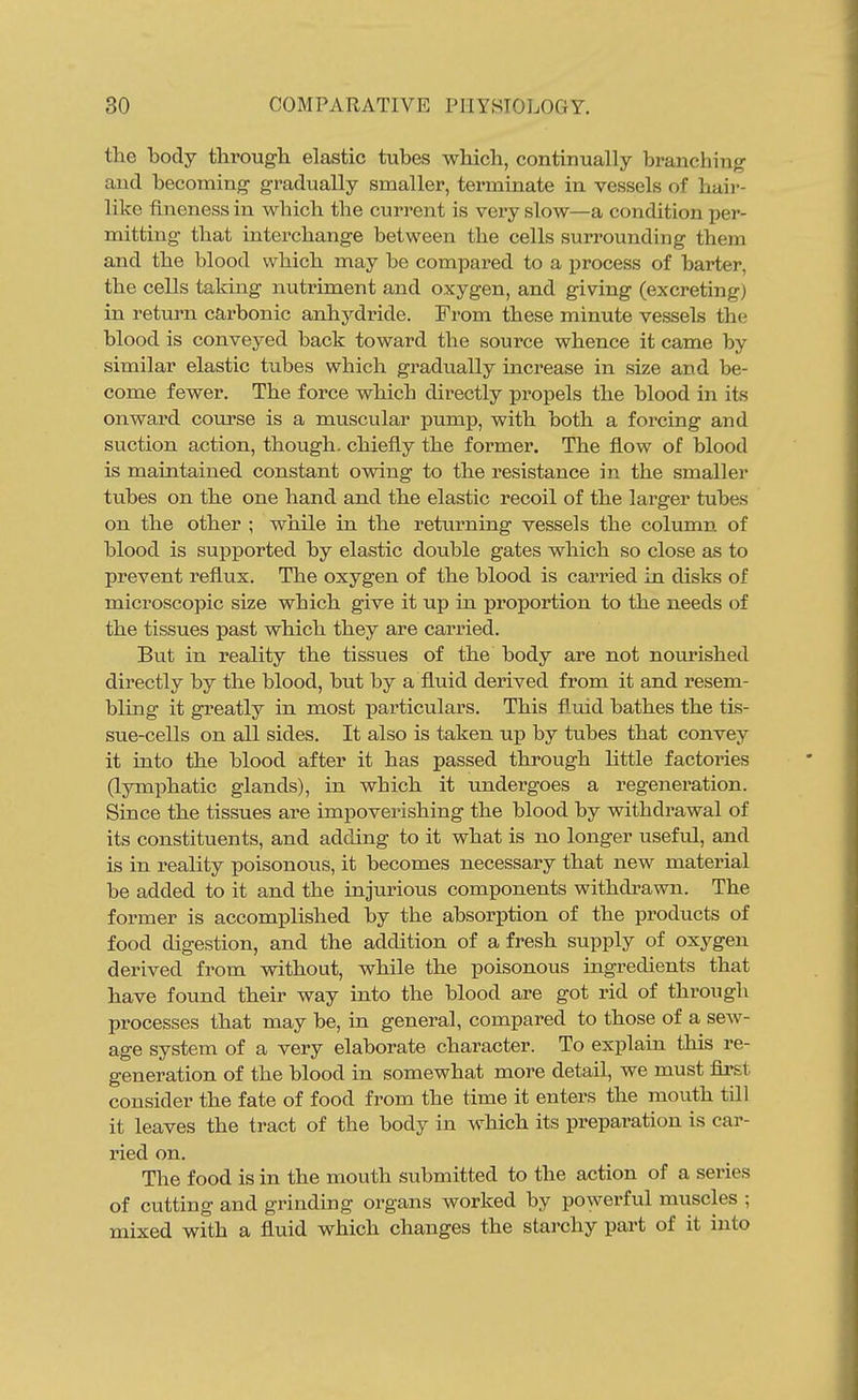 the body through elastic tubes which, continually branching and becoming gradually smaller, terminate in vessels of haii'- like fineness in which the current is very slow—a condition per- mitting that interchange between the cells surrounding them and the blood which may be compared to a process of barter, the cells taking nutriment and oxygen, and giving (excreting) in return carbonic anhydride. From these minute vessels the blood is conveyed back toward the source whence it came by similar elastic tubes which gradually increase in size and be- come fewer. The force which directly propels the blood in its onward course is a muscular pump, with both a forcing and suction action, though, chiefly the former. The flow of blood is maintained constant owing to the resistance in the smaller tubes on the one hand and the elastic recoil of the larger tubes on the other ; while in the retiirning vessels the column of blood is supported by elastic double gates which so close as to prevent reflux. The oxygen of the blood is carried in disks of microscopic size which give it up in proportion to the needs of the tissues past which they are carried. But in reality the tissues of the body are not nourished directly by the blood, but by a fluid derived from it and resem- bling it greatly in most particulars. This fluid bathes the tis- sue-cells on all sides. It also is taken up by tubes that convey it into the blood after it has passed through Httle factoines (lymphatic glands), in which it undergoes a regeneration. Since the tissues are impoverishing the blood by withdrawal of its constituents, and adding to it what is no longer useful, and is in reality poisonous, it becomes necessary that new material be added to it and the injurious components withdrawn. The former is accomplished by the absorption of the products of food digestion, and the addition of a fresh supply of oxygen derived from without, while the poisonous ingredients that have found their way into the blood are got rid of through processes that may be, in general, compared to those of a sew- age system of a very elaborate character. To explain this re- generation of the blood in somewhat more detail, we must first consider the fate of food from the time it enters the mouth till it leaves the tract of the body in which its preparation is car- ried on. The food is in the mouth submitted to the action of a series of cutting and grinding organs worked by powerful muscles ; mixed with a fluid which changes the starchy part of it into