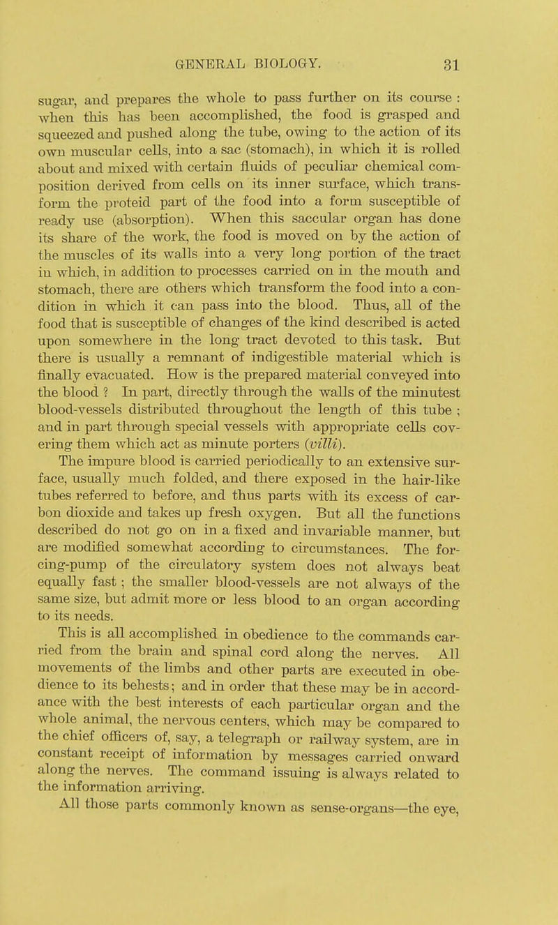 sugar, and prepares the whole to pass further on its course : when this has been accomplished, the food is grasped and squeezed and pushed along the tube, owing to the action of its own muscular cells, into a sac (stomach), in which it is rolled about and mixed with certain fluids of peculiar chemical com- position derived from cells on its inner sm'face, which trans- form the proteid part of the food into a form susceptible of ready use (absorption). When this saccular organ has done its share of the work, the food is moved on by the action of the muscles of its walls into a very long portion of the tract iu which, in addition to processes carried on in the mouth and stomach, there are others which transform the food into a con- dition in which it can pass into the blood. Thus, all of the food that is susceptible of changes of the kind described is acted upon somewhere in the long tract devoted to this task. But there is usually a remnant of indigestible material which is finally evacuated. How is the prepared matei'ial conveyed into the blood ? In part, directly through the walls of the minutest blood-vessels distributed throughout the length of this tube ; and in part through special vessels with appropriate cells cov- ering them which act as minute porters {villi). The impure blood is carried periodically to an extensive sur- face, usually much folded, and there exposed in the hair-like tubes referred to before, and thus parts with its excess of car- bon dioxide and takes up fresh oxygen. But all the functions described do not go on in a fixed and invai'iable manner, but are modified somewhat according to circumstances. The for- cing-pump of the circulatory system does not always beat equally fast; the smaller blood-vessels are not always of the same size, but admit more or less blood to an organ according to its needs. This is all accomplished in obedience to the commands car- ried from the brain and spinal cord along the nerves. All movements of the limbs and other parts are executed in obe- dience to its behests; and in order that these may be in accord- ance with the best interests of each particular organ and the whole animal, the nervous centers, which may be compared to the chief officers of, say, a telegraph or railway system, are in constant receipt of information by messages carried onward along the nerves. The command issuing is always related to the information arriving. All those parts commonly known as sense-organs—the eye,