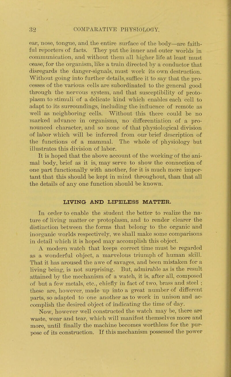 eai*, nose, tongue, and the entire surface of tlie body—are faith- ful reporters of facts. They put the inner and outer worlds in communication, and without them all higher life at least must cease, for the organism, like a train directed by a conductor that disregards the danger-signals, must work its own destruction. Without going into further details, suffice it to say that the pro- cesses of the varioiis cells are subordinated to the general good through the nervous system, and that susceptibility of proto- plasm to stimuli of a delicate kind which enables each cell to adapt to its surroundings, including the influence of remote as well as neighboring cells. Without this there could be no marked advance in organisms, no diflferentiation of a pro- nounced character, and so none of that physiological division of labor which will be inferred from our brief description of the functions of a mammal. The whole of physiology but illustrates this division of labor. It is hoped that the above account of the working of the ani- mal body, brief as it is, may serve to show the connection of one part functionally with another, for it is much more impor- tant that this should be kept in mind throughout, than that all the details of any one function should be known. LIVING AND LIFELESS MATTER. In order to enable the strident the better to realize the na- tui'e of living matter or protoplasm, and to render clearer the distinction between the forms that belong to the organic and inorganic worlds respectively, we shall make some comparisons in detail which it is hoped may accomplish this object. A modern watch that keeps correct time must be regarded as a wonderful object, a marvelous triumph of human skill. That it has aroused the awe of savages, and been mistaken for a living being, is not sm^prising. But, admii'able as is the result attained by the mechanism of a watch, it is, after all, composed of but a few metals, etc., chiefly in fact of two, brass and steel ; these are, however, made up into a great number of different parts, so adapted to one another as to work in uuison and ac- complish the desired object of indicating the time of day. Now, however well coiastructed the watch may be, there are waste, wear and tear, which will manifest themselves more and more, until Anally the machine becomes worthless for the pur- pose of its construction. If this mechanism possessed the power