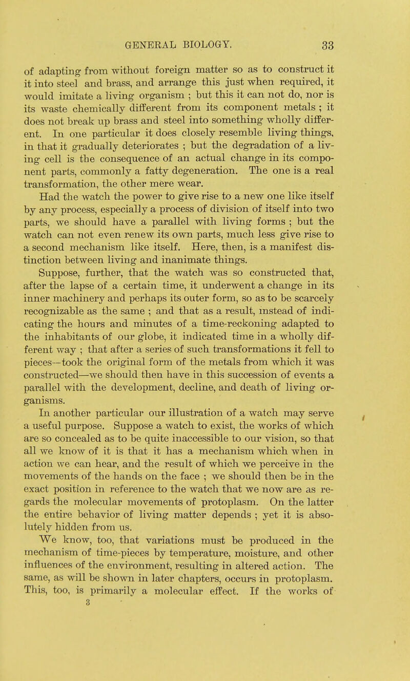 of adapting from without foreign matter so as to construct it it into steel and brass, and arrange this just when required, it would imitate a living organism ; but this it can not do, nor is its waste chemically diflFerent from its component metals ; it does not break up brass and steel into something wholly differ- ent. In one particular it does closely resemble living things, in that it gradually deteriorates ; but the degradation of a liv- ing cell is the consequence of an actual change in its compo- nent parts, commonly a fatty degeneration. The one is a real transformation, the other mere wear. Had the watch the power to give rise to a new one like itself by any process, especially a process of division of itself into two parts, we should have a parallel with living forms ; but the watch can not even renew its own parts, much less give rise to a second mechanism like itself. Here, then, is a manifest dis- tinction between living and inanimate things. Suppose, further, that the watch was so constructed that, after the lapse of a certain time, it underwent a change in its inner machinery and perhaps its outer form, so as to be scarcely I'ecognizable as the same ; and that as a result, mstead of indi- cating the hours and minutes of a time-reckoning adapted to the inhabitants of our globe, it indicated time in a wholly dif- ferent way ; that after a series of such transformations it fell to pieces—took the original form of the metals from which it was constructed—we should then have in this succession of events a parallel with the development, decline, and death of living or- ganisms. In another particular our illustration of a watch may serve a useful purpose. Suppose a watch to exist, the works of which are so concealed as to be quite inaccessible to our vision, so that all we know of it is that it has a mechanism which when in action we can hear, and the result of which we pei'ceive in the movements of the hands on the face ; we should then be in the exact position in reference to the watch that we now are as re- gards the molecular movements of protoplasm. On the latter the entire behavior of living matter depends ; yet it is abso- lutely hidden from us. We know, too, that variations must be produced in the mechanism of time-pieces by temperature, moisture, and other influences of the environment, resulting in altered action. The same, as will be shown in later chapters, occurs in protoplasm. This, too, is primarily a molecular effect. If the works of 3