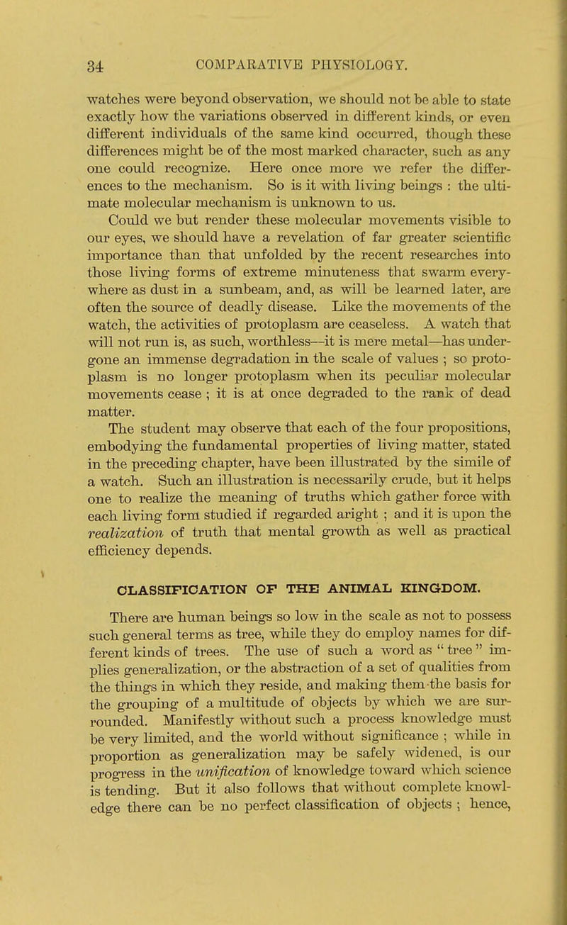 watches were beyond observation, we should not be able to state exactly how the variations observed in different kinds, or even different individuals of the same kind occurred, though these differences might be of the most marked character, such as any one could recognize. Here once more we refer the differ- ences to the mechanism. So is it with living beings : the ulti- mate molecular mechanism is unknown to us. Could we but render these molecular movements visible to our eyes, we should have a revelation of far greater scientific importance than that unfolded by the recent researches into those living forms of extreme minuteness that swarm every- where as dust in a sunbeam, and, as will be learned later, are often the source of deadly disease. Like the movements of the watch, the activities of protoplasm are ceaseless. A watch that will not run is, as such, worthless—it is mere metal—^has under- gone an immense degradation in the scale of values ; so proto- plasm is no longer protoplasm when its peculi3;r molecular movements cease ; it is at once degraded to the rank of dead matter. The student may observe that each of the four propositions, embodying the fundamental properties of living matter, stated in the preceding chapter, have been illustrated by the simile of a watch. Such an illustration is necessarily crude, but it helps one to realize the meaning of truths which gather force with each living form studied if regarded aright ; and it is upon the realization of truth that mental gi'owth as well as practical eflBciency depends. CLASSIFICATION OF THE ANIMAL KINGDOM. There are human beings so low in the scale as not to possess such general terms as tree, while they do employ names for dif- ferent kinds of trees. The use of such a word as  tree  im- plies generalization, or the abstraction of a set of qualities from the things in which they reside, and making them the basis for the grouping of a multitude of objects by which we are sur- rounded. Manifestly without such a process knowledge must be very limited, and the world without significance ; while in proportion as generalization may be safely widened, is our progress in the unification of knowledge toward wliich science is tending. But it also follows that without complete knowl- edge there can be no perfect classification of objects ; hence,