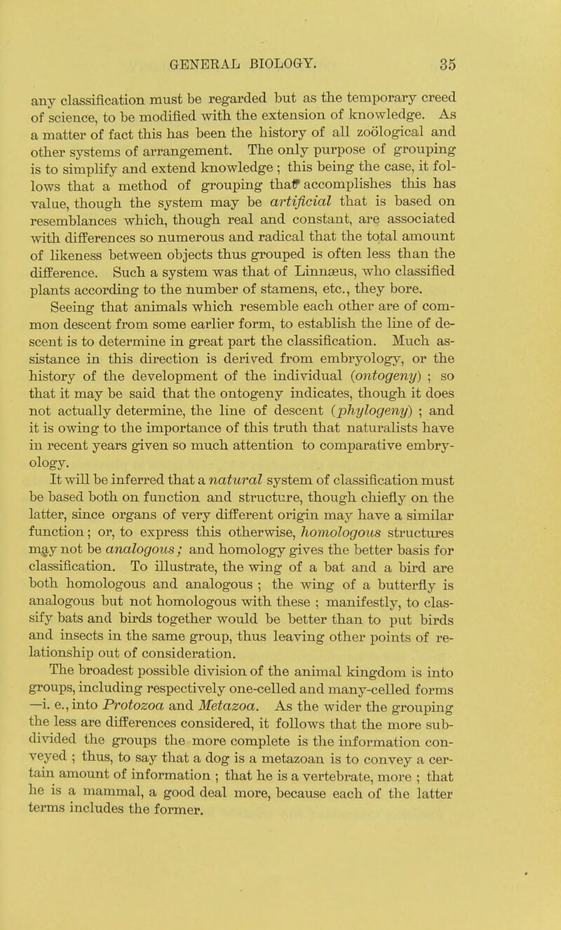 any classification must be regarded but as the temporary creed of science, to be modified with the extension of knowledge. As a matter of fact this has been the history of all zoological and other systems of arrangement. The only purpose of grouping is to simplify and extend knowledge ; this being the case, it fol- lows that a method of grouping thalf accomplishes this has value, though the system may be artificial that is based on resemblances which, though real and constant, are associated with differences so numerous and radical that the total amount of hkeness between objects thus grouped is often less than the difference. Such a system was that of Linnaeus, who classified plants according to the number of stamens, etc., they bore. Seeing that animals which resemble each other are of com- mon descent from some earlier form, to establish the line of de- scent is to determine in great part the classification. Much as- sistance in this direction is derived from embryology, or the history of the development of the individual {ontogeny) ; so that it may be said that the ontogeny indicates, though it does not actually determine, the line of descent (phylogeny) • and it is owing to the importance of this truth that naturalists have in recent years given so much attention to comparative embry- ology. It will be inferred that a natural system of classification must be based both on function and structure, though chiefly on the latter, since organs of very different origin may have a similar function; or, to express this otherwise, homologous structures m,2,y not be analogous ; and homology gives the better basis for classification. To illustrate, the wing of a bat and a bird are both homologous and analogous ; the wing of a butterfly is analogous but not homologous with these ; manifestly, to clas- sify bats and birds together would be better than to put birds and insects in the same group, thus leaving other points of re- lationship out of consideration. The broadest possible division of the animal kingdom is into groups, including respectively one-celled and many-celled forms —i. e., into Protozoa and Metazoa. As the wider the grouping the less are differences considered, it follows that the more sub- divided the groups the more complete is the information con- veyed ; thus, to say that a dog is a metazoan is to convey a cer- tain amount of information ; that he is a vertebrate, more ; that he is a mammal, a good deal more, because each of the latter terms includes the former.