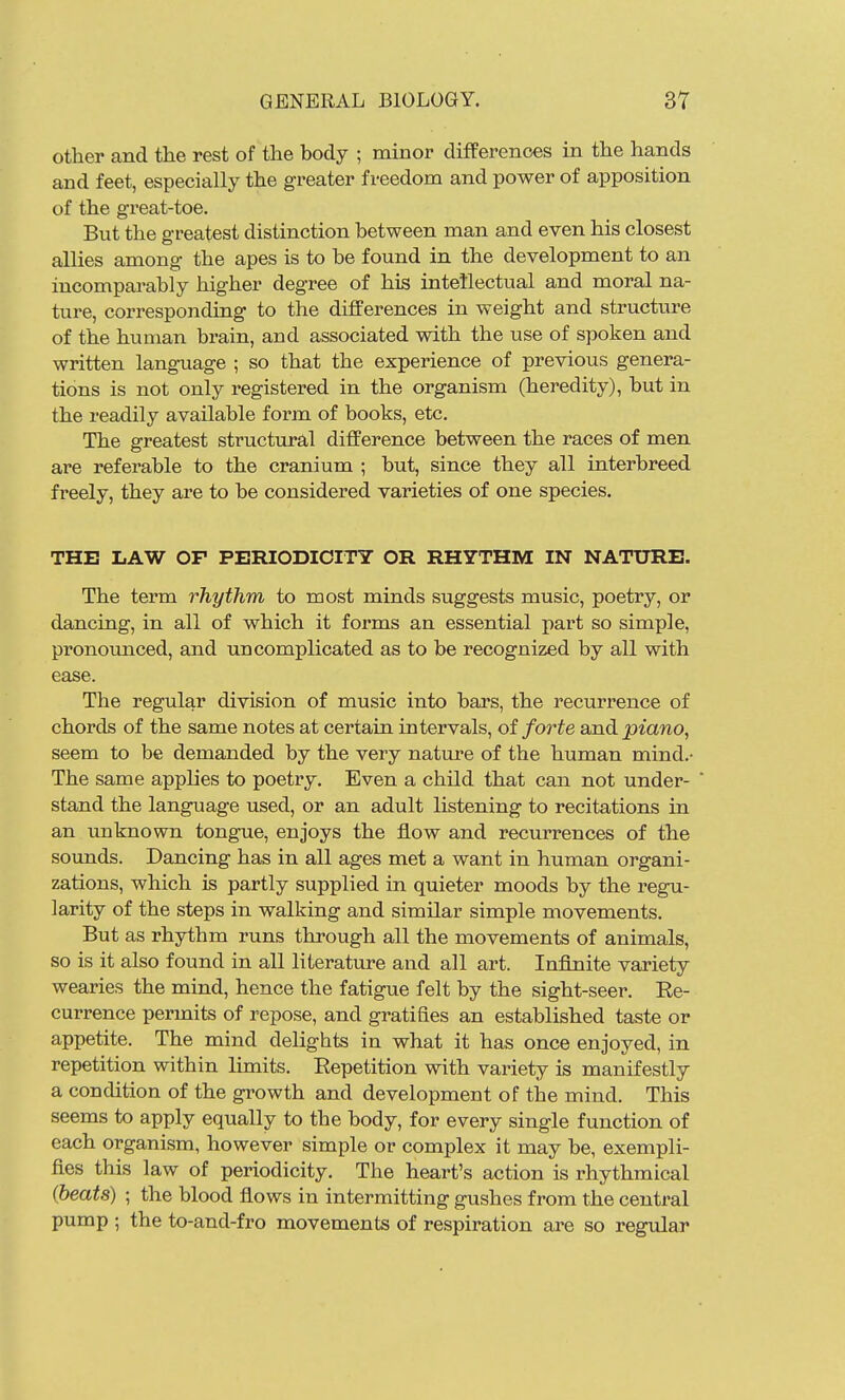 other and the rest of the body ; minor differences in the hands and feet, especially the greater freedom and power of apposition of the great-toe. But the greatest distinction between man and even his closest allies among the apes is to be found in the development to an incomparably higher degree of his intetlectual and moral na- ture, corresponding to the differences in weight and structure of the human brain, and associated with the use of spoken and written language ; so that the experience of previous genera- tions is not only registered in the organism (heredity), but in the readily available form of books, etc. The greatest structural difference between the races of men are referable to the cranium ; but, since they all interbreed freely, they are to be considered varieties of one species. THE LAW OF PERIODICITY OR RHYTHM IN NATURE. The term rhythm to most minds suggests music, poetry, or dancing, in all of which it forms an essential part so simple, pronounced, and uncomplicated as to be recognized by all with ease. The regular division of music into bars, the recurrence of chords of the same notes at certain intervals, of forte and piano, seem to be demanded by the very nature of the human mind.- The same applies to poetry. Even a child that can not under- stand the language used, or an adult listening to recitations in an unknown tongue, enjoys the flow and recurrences of the sounds. Dancing has in all ages met a want in human organi- zations, which is partly supplied in quieter moods by the regu- larity of the steps in walking and similar simple movements. But as rhythm runs through all the movements of animals, so is it also found in all literature and all art. Infinite variety wearies the mind, hence the fatigue felt by the sight-seer. Ee- currence permits of repose, and gratifies an established taste or appetite. The mind delights in what it has once enjoyed, in repetition within limits. Repetition with variety is manifestly a condition of the growth and development of the mind. This seems to apply equally to the body, for every single function of each organism, however simple or complex it may be, exempli- fies this law of periodicity. The heart's action is rhythmical {heats) ; the blood flows in intermitting gushes from the central pump ; the to-and-fro movements of respiration are so regular