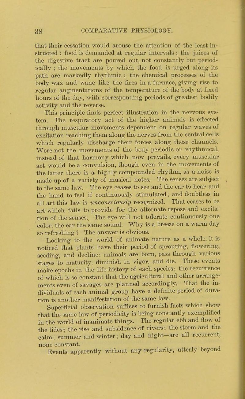 that their cessation would arouse the attention of the least in- structed ; food is demanded at regular intervals ; the juices of the digestive tract are poured out, not constantly but period- ically ; the movements by which the food is urged along its path are markedly rhythmic ; the chemical processes of the body wax and wane like the fires in a furnace, giving rise to regular augmentations of the temperature of the body at fixed hours of the day, with corresponding periods of greatest bodily activity and the reverse. This principle finds perfect illustration in the nervous sys- tem. The respiratory act of the higher animals is effected through muscular movements dependent on regular waves of excitation reaching them along the nerves from the central cells which regularly discharge their forces along these channels. Were not the movements of the body periodic or rhythmical, instead of that harmony which now prevails, every muscular act would be a convulsion, though even in the movements of the latter there is a highly compounded rhythm, as a noise is made up of a variety of musical notes. The senses are subject to the same law. The eye ceases to see and the ear to hear and the hand to feel if continuously stimulated; and doubtless in all art this law is unconsciously recognized. That ceases to be art which fails to provide for the alternate repose and excita- tion of the senses,. The eye will not tolerate continuously one 'color, the ear the same sound. Why is a breeze on a wai'm day so refreshing ? The answer is obvious. Looking to the world of animate nature as a whole, it is noticed that plants have their period of sprouting, flowering, seeding, and decline; animals are born, pass through various stages to maturity, diminish in vigor, and die. These events make epochs in the life-history of each species; the recurrence of which is so constant that the agricultural and other arrange- ments even of savages are planned accordingly. That the in- dividuals of each animal group have a definite period of dura- tion is another manifestation of the same law. Superficial observation sufiices to furnish facts which show that the same law of periodicity is being constantly exemplified in the world of inanhnate things. The regular ebb and fiow of the tides; the rise and subsidence of rivers; the storm and the calm; summer and winter; day and night—are all recurrent, none constant. Events apparently without any regularity, utterly beyond