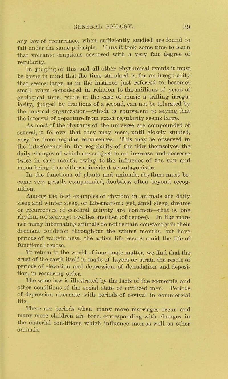 any law of recurrence, when sufficiently studied are found to fall under the same principle. Thus it took some time to learn that volcanic eruptions occurred with a very fair degree of regularity. In judging of this and all other rhythmical events it must be borne in mind that the time standard is for an irregularity that seems lai'ge, as in the instance just referred to, becomes small when considered in relation to the millions of years of geological time; while in the case of music a trifling irregu- larity, judged by fractions of a second, can not be tolerated by the musical organization—which is equivalent to saying that the interval of departure from exact regularity seems large. As most of the rhythms of the universe are compounded of several, it follows that they may seem, until closely studied, very far from regular recurrences. This may be observed in the intei'ference in the regularity of the tides themselves, the daily changes of which are subject to an increase and decrease twice in each month, owing to the influence of the sun and moon being then either coincident or antagonistic. In the functions of plants and animals, rhythms must be- come very greatly compounded, doubtless often beyond recog- nition. Among the best examples of rhythm in animals are daily sleep and winter sleep, or hibernation; yet, amid sleep, dreams or recurrences of cerebral activity are common—that is, one rhythm (of activity) overlies another (of repose). In like man- ner many hibernating animals do not remain constantly in their dormant condition throughout the winter months, but have periods of wakefulness; the active life recurs amid the life of functional repose. To return to the world of inanimate matter, we find that the crust of the earth itself is made of layers or strata the result of periods of elevation and depression, of denudation and deposi- tion, in recurring order. The same law is illustrated by the facts of the economic and other conditions of the social state of civilized men. Periods of depression alternate with periods of revival in commercial life. There are periods when many more marriages occur and many more children are born, corresponding with changes in the material conditions which influence men as well as other animals.