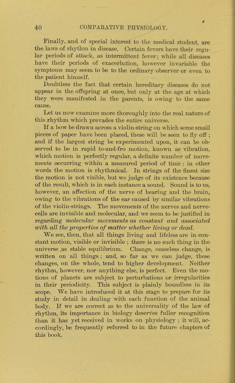 Finally, and of sijecial interest to the medical student, are the laws of rhythm in disease. Certain fevers have their regu- lar periods of attack, as intermittent fever; while all diseases have their periods of exacerhation, however invariable the symptoms may seem to be to the ordinary observer or even to the patient himself. Doubtless the fact that certain hereditary diseases do not appear in the ofPspring at once, but only at the age at which they were manifested in the parents, is owing to the same cause. Let us now examine more thoroughly into the real nature of this rhythm which prevades the entire universe. If a bow be drawn across a violin-string on which some small pieces of paper have been placed, these will be seen to fly off; and if the largest string be experimented upon, it can be ob- served to be in rapid to-and-fro motion, known as vibration, which motion is perfectly regular, a definite number of move- ments occurring within a measured period of time ; in other words the motion is rhythmical. In strings of the flziest size the motion is not visible, but we judge of its existence because of the result, which is in each instance a sound. Sound is to us, however, an affection of the nerve of hearing and the brain, owing to the vibrations of the ear caused by similar vibrations of the violin-strings. The movements of the nerves and nerve- cells are invisible and molecular, and we seem to be justified in regarding molecular movements as constant and associated with all the properties of matter whether living or dead. We see, then, that all things living and lifeless are in con- stant motion, visible or invisible ; there is no such thing in the universe as stable equilibrium. Change, ceaseless change, is written on all things ; and, so far as we can judge, these changes, on the whole, tend to higher development. Neither rhythm, however, nor anything else, is perfect. Even the mo- tions of planets are subject to perturbations or irregularities in their periodicity. This subject is plainly boundless in its scope. We have introduced it at this stage to prepare for its study in detail in dealing with each function of the animal body. If we are correct as to the universality of the law of rhythm, its importance in biology deserves fuller recognition than it has yet received in works on physiology ; it will, ac- cordingly, be frequently referred to in the futm-e chapters of this book.