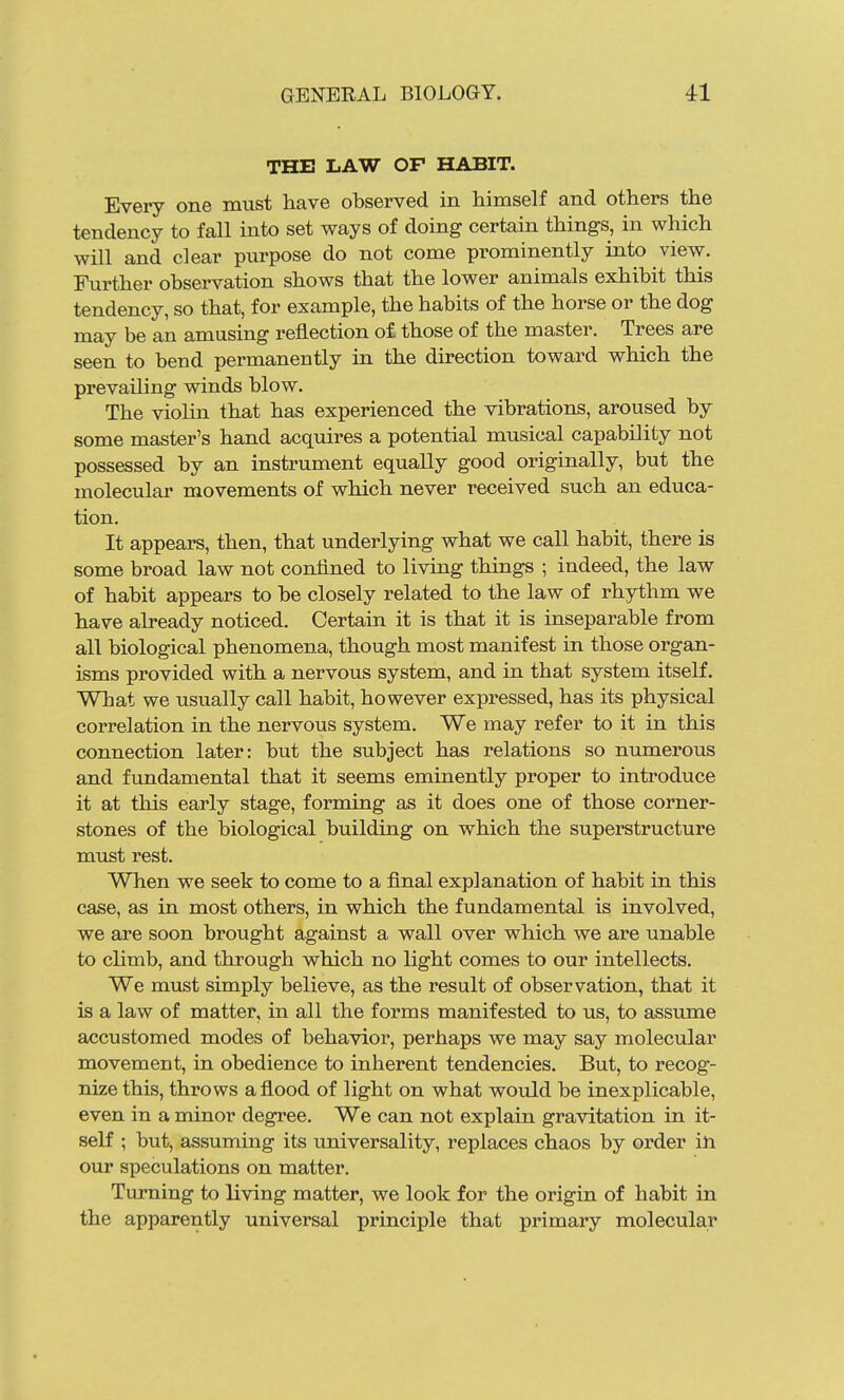 THE LAW OF HABIT. Every one must have observed in himself and others the tendency to fall into set ways of doing certain things, in which will and clear purpose do not come prominently into view. Further observation shows that the lower animals exhibit this tendency, so that, for example, the habits of the horse or the dog may be an amusing reflection of those of the master. Trees are seen to bend permanently in the direction toward which the prevailing winds blow. The violin that has experienced the vibrations, aroused by some master's hand acquires a potential musical capability not possessed by an instrument equally good originally, but the molecular movements of which never received such an educa- tion. It appears, then, that underlying what we call habit, there is some broad law not confined to living things ; indeed, the law of habit appears to be closely related to the law of rhythm we have already noticed. Certain it is that it is inseparable from all biological phenomena, though most manifest in those organ- isms provided with a nervous system, and in that system itself. What we usually call habit, however expressed, has its physical correlation in the nervous system. We may refer to it in this connection later: but the subject has relations so numerous and fundamental that it seems eminently proper to introduce it at this early stage, forming as it does one of those corner- stones of the biological building on which the superstructure must rest. When we seek to come to a final explanation of habit in this case, as in most others, in which the fundamental is involved, we are soon brought against a wall over which we are unable to climb, and through which no light comes to our intellects. We must simply believe, as the result of observation, that it is a law of matter, in all the forms manifested to us, to assume accustomed modes of behavior, perhaps we may say molecular movement, in obedience to inherent tendencies. But, to recog- nize this, throws a flood of light on what would be inexplicable, even in a minor degree. We can not explain gravitation in it- self ; but, assuming its universality, replaces chaos by order ill our speculations on matter. Turning to living matter, we look for the origin of habit in the apparently universal principle that primary molecular