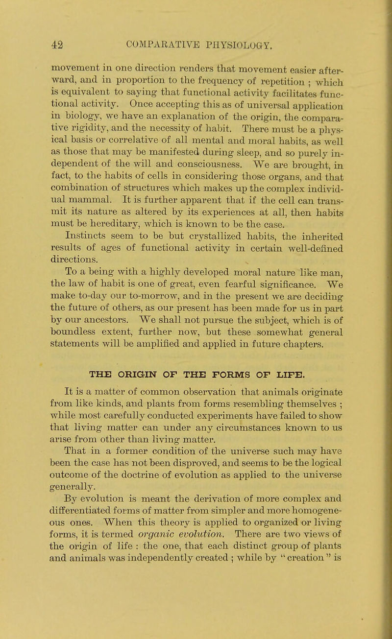 movement in one direction renders that movement easier after- ward, and in proportion to the frequency of repetition ; which is equivalent to saying that functional activity facilitates func- tional activity. Once accepting this as of universal application in biology, we have an explanation of the origin, the compara- tive rigidity, and the necessity of habit. There must be a pliys- ical basis or correlative of all mental and moral habits, as well as those that may be manifested during sleep, and so purely in- dependent of the will and consciousness. We are brought, in fact, to the habits of cells in considering those organs, and that combination of structures which makes up the complex individ- ual mammal. It is further apparent that if the cell can trans- mit its nature as altered by its experiences at all, then habits must be hereditary, which is known to be the case. Instincts seem to be but crystallized habits, the inherited results of ages of functional activity in certain well-defined directions. To a being with a highly developed moral nature like man, the law of habit is one of great, even fearful significance. We make to-day our to-morrow, and in the present we are deciding the futm-e of others, as our present has been made for us in part by our ancestors. We shall not pursue the subject, which is of boundless extent, further now, but these somewhat general statements will be amplified and applied in future chapters. THE ORIGIN OF THE FORMS OF LIFE. It is a matter of common observation that animals originate from like kinds, and plants from forms resembling themselves ; while most carefully conducted experiments have failed to show that living matter can under any circumstances known to us arise from other than living matter. That in a former condition of the universe such may have been the case has not been disproved, and seems to be the logical outcome of the doctrine of evolution as applied to the universe generally. By evolution is meant the derivation of more complex and differentiated forms of matter from simj)ler and more homogene- ous ones. When this theory is applied to organized or living forms, it is termed organic evolution. There are two views of the origin of life : the one, that each distinct group of plants and animals was independently created ; while by  creation  is