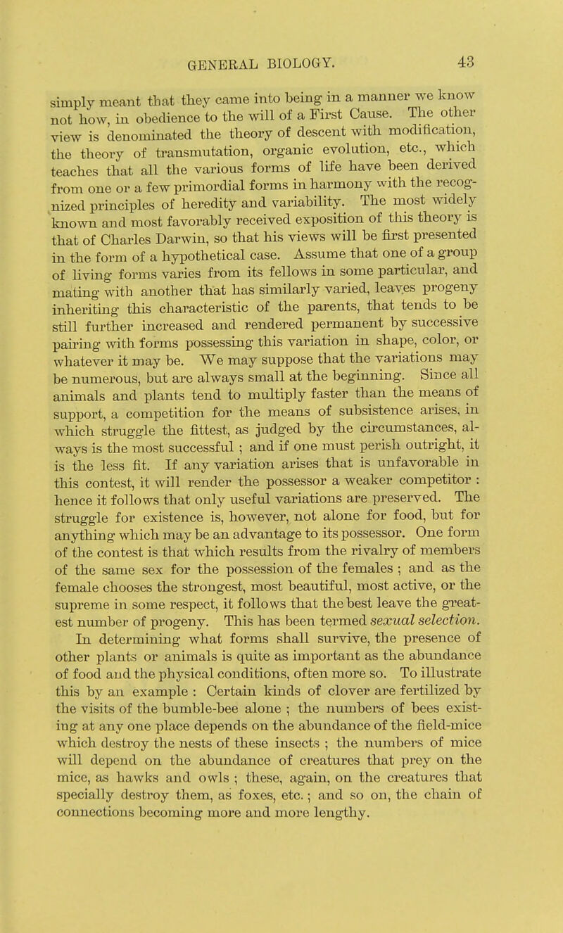 simply meant that they came into being in a manner we know not how, in obedience to the will of a First Cause. The other view is denominated the theory of descent with modification, the theory of transmutation, organic evolution, etc., which teaches that all the various forms of life have been derived from one or a few primordial forms in harmony with the recog- nized principles of heredity and variability. The most widely known and most favorably received exposition of this theory is that of Charles Darwin, so that his views will be first presented in the form of a hypothetical case. Assume that one of a group of living forms varies from its fellows in some particular, and mating with another that has simHarly varied, leaves progeny inheritmg this characteristic of the parents, tbat tends to be still further increased and rendered permanent by successive pairing mth forms possessing this variation in shape, color, or whatever it may be. We may suppose that the variations may be numerous, but are always small at the beginning. Since all animals and plants tend to multiply faster than the means of support, a competition for the means of subsistence arises, in Avhich struggle the fittest, as judged by the cu'cumstances, al- ways is the most successful ; and if one must perish outrigbt, it is the less fit. If any variation arises that is unfavorable in this contest, it will render tbe possessor a weaker competitor : hence it follows that only useful variations are preserved. The struggle for existence is, however, not alone for food, but for anything which may be an advantage to its possessor. One form of the contest is that which results from the rivalry of members of the same sex for the possession of the females ; and as the female chooses the strongest, most beautiful, most active, or the supreme in some respect, it follows that the best leave the great- est number of progeny. This has been termed sexual selection. In determining what forms shall survive, the presence of other plants or animals is quite as important as the abundance of food and the physical conditions, often more so. To illustrate this by an exami^le : Certain kinds of clover are fertilized by the visits of the bumble-bee alone ; the numbers of bees exist- ing at any one place depends on the abundance of the field-mice which destroy the nests of these insects ; the numbers of mice will depend on the abundance of creatures that prey on the mice, as hawks and owls ; these, again, on the creatures that specially destroy them, as foxes, etc.; and so on, the chain of connections becoming more and more lengthy.