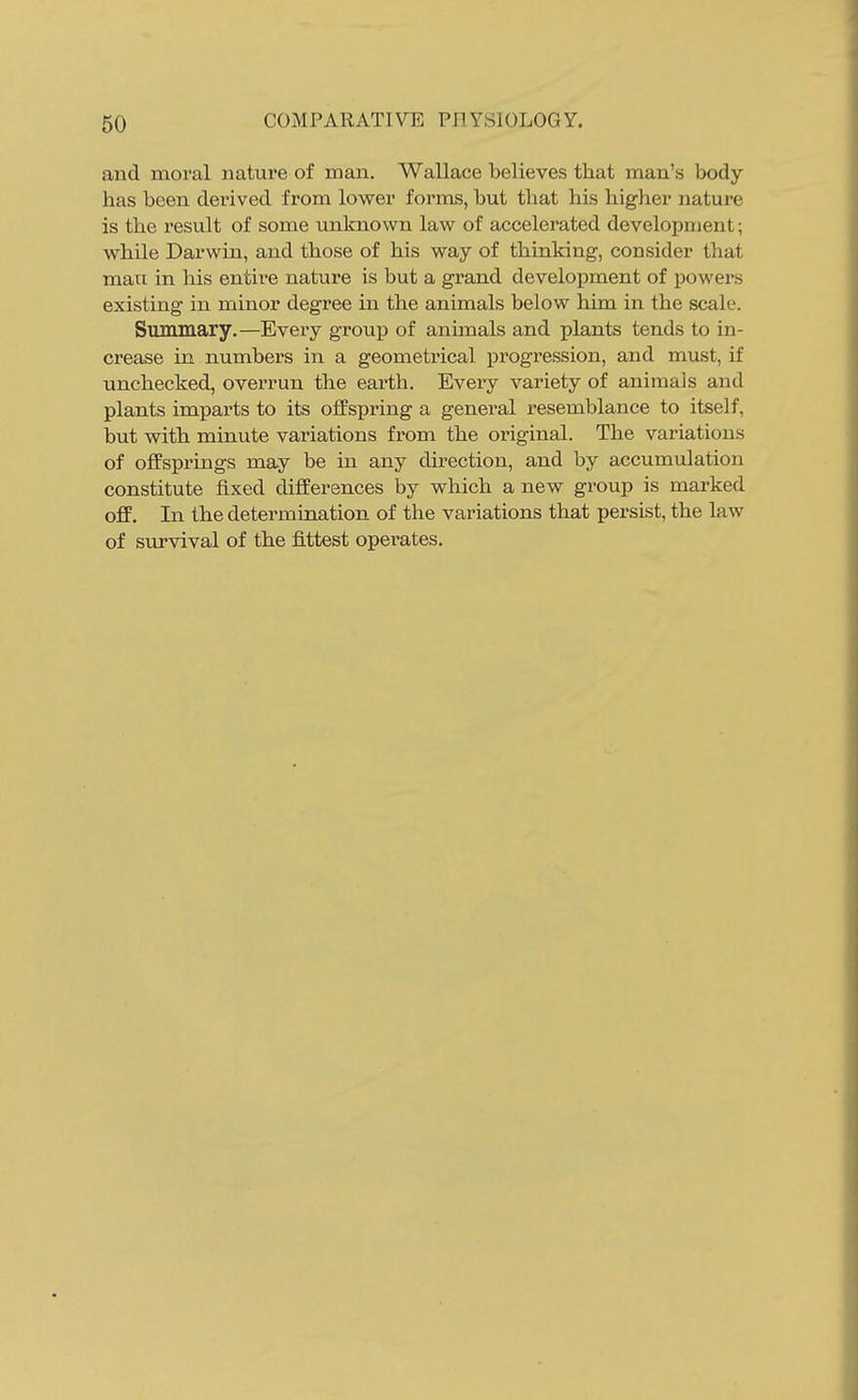 and moval nature of man. Wallace believes that man's body has been derived from lower forms, but that his higher nature is the result of some unknown law of accelerated development; while Darwin, and those of his way of thinking, consider that man in his entire nature is but a grand development of powers existing in minor degree in the animals below him, in the scale. Simmiary.—Every group of animals and plants tends to in- crease in numbers in a geometrical progression, and must, if unchecked, overrun the earth. Every variety of animais and plants impai-ts to its offspring a general resemblance to itself, but with minute variations from the original. The variations of offsprings may be in any direction, and by accumulation constitute fixed differences by which a new group is marked oflF. In the determination of the variations that persist, the law of survival of the fittest operates.