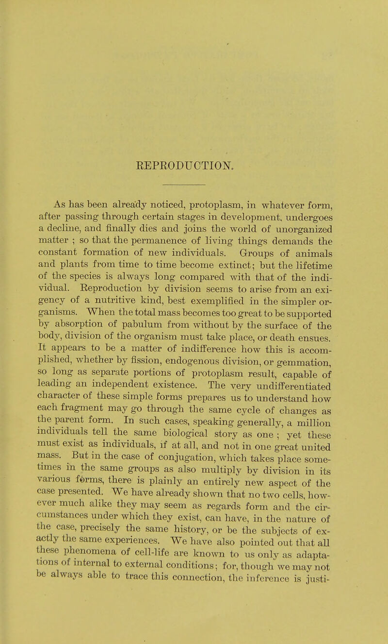 EEPEODUOTIOK As has been already noticed, protoplasm, in whatever form, after passing through certain stages in development, undergoes a decline, and finally dies and joins the world of unorganized matter ; so that the permanence of living things demands the constant formation of new individuals. Groups of animals and plants from time to time become extinct; but the lifetime of the species is always long compared with that of the indi- vidual. Eeproduction by division seems to arise from an exi- gency of a nutritive kind, best exemplified in the simpler or- ganisms. When the total mass becomes too great to be supported by absorption of pabulum from without by the surface of the body, division of the organism must take place, or death ensues. It appears to be a matter of indifference how this is accom- plished, whether by fission, endogenous division, or gemmation, so long as separate portions of protoplasm result, capable of leading an independent existence. The very undifferentiated character of these simple forms prepares us to understand how each fragment may go through the same cycle of changes as the parent form. In such cases, speaking generally, a million individuals tell the same biological story as one'; yet these must exist as individuals, if at all, and not in one great united mass. But in the case of conjugation, which takes place some- times in the same groups as also multiply by division in its various ferms, there is plainly an entirely new aspect of the case presented. We have ah-eady shown that no two cells, how- ever much alike they may seem as regards form and the cir- cumstances under which they exist, can have, in the nature of the case, precisely the same history, or be the subjects of ex- actly the same experiences. We have also pointed out that aU these phenomena of cell-life are known to us only as adapta- tions of internal to external conditions; for, though we may not be always able to trace this connection, the inference is justi-