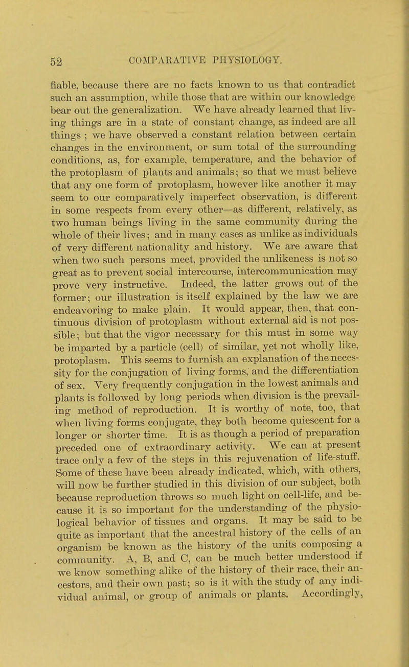 fiable, because there are bo facts known to us that contradict such an assumption, while those that are within our knowledge bear out the generalization. We have already learned that liv- ing things are in a state of constant change, as indeed are all things ; we have observed a constant relation between certain changes in the environment, or sum total of the surrounding conditions, as, for example, temperature, and the behavior of the protoplasm of plants and animals; so that we must believe that any one form of protoplasm, however like another it may seem to our comparatively imperfect observation, is different in some respects from every other—as different, relatively, as two human beings living in the same community during the whole of theu' lives; and in many cases as unlike as individuals of very different nationality and history. We are aware that when two such persons meet, provided the unlikeness is not so great as to prevent social intercourse, intercommunication may prove very instructive. Indeed, the latter gi'ows out of the former; our illustration is itself explained by the law we are endeavoring to make plain. It would appear, then, that con- tinuous division of protoplasm without external aid is not pos- sible ; but that the vigor necessary for this must in some way be imparted by a particle (cell) of similar, yet not wholly like, protoplasm. This seems to furnish an explanation of the neces- sity for the conjugation of living forms, and the differentiation of sex. Very frequently conjugation in the lowest animals and plants is followed by long periods when division is the prevail- ing method of reproduction. It is worthy of note, too, that when living forms conjugate, they both become quiescent for a longer or shorter time. It is as though a period of preparation preceded one of extraordinary activity. We can at present trace only a few of the steps in this rejuvenation of life-stuff. Some of these have been already indicated, which, with othei-s, wiU now be further studied in this division of our subject, both because reproduction throws so much light on cell-life, and be- cause it is so important for the understanding of the physio- logical behavior of tissues and organs. It may be said to be quite as important that the ancestral history of the cells of an organism be known as the history of the units composing a community. A, B, and C, can be much better understood if we know something alike of the history of their race, their an- cestors, and their own past; so is it with the study of any indi- vidual animal, or group of animals or plants. Accordingly,
