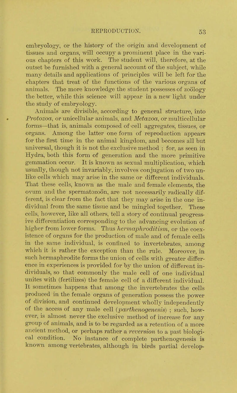 embryology, or the history of the origin and development of tissues and organs, will occupy a prominent place in the vari- ous chapters of this work. The student will, therefore, at the oiitset be furnished with a genei*al account of the subject, while many details and applications of principles will be left for the chapters that treat of the functions of the various organs of animals. The more knowledge the student possesses of zoology the better, while this science will appear in a new light under the study of embryology. Animals are divisible, according to general structure, into Protozoa, or unicellular animals, and Metazoa, or multicellular forms—that is, animals composed of cell aggregates, tissues, or organs. Among the latter one form of reproduction appears for the first time in the animal kingdom, and becomes all but universal, though it is not the exclusive method ; for, as seen in Hydra, both this form of generation and the more primitive gemmation occur. It is known as sexual multiplication, which usually, though not invariably, involves conjugation of two un- like cells which may arise in the same or different individuals. That these cells, known as the male and female elements, the ovum and the spermatozoon, are not necessarily radically dif- ferent, is clear from the fact that they may arise in the one in- dividual from the same tissue and be mingled together. These cells, however, like all others, tell a story of continual progress- ive differentiation corresponding to the advancing evolution of higher from lower forms. Thus hermaphroditism, or the coex- istence of organs for the production of male and of female cells in the same individual, is confined to invertebrates, among which it is rather the exception than the rule. Moreover, in such hermaphrodite forms the union of cells with greater differ- ence in experiences is provided for by the union of different in- dividuals, so that commonly the male cell of one individual unites with (fertilizes) the female cell of a different individual. It sometimes happens that among the invertebrates the cells produced in the female organs of generation possess the power of division, and continued development wholly independently of the access of any male cell (parthenogenesis) ; such, how- ever, is almost never the exclusive method of increase for any group of animals, and is to be regarded as a retention of a more ancient method, or perhaps rather a reversion to a past biologi- cal condition. No instance of complete parthenogenesis is known among vertebrates, although in birds partial develop-