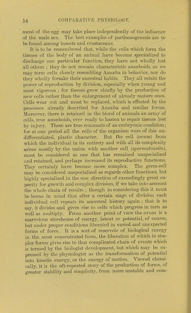 ment of the egg may take place independently of the influence of the male sex. The best exam^Dles of parthenogenesis are to be found among insects and crustaceans. It is to be remembered that, while the cells which form the tissues of the body of an animal have become specialized to discharge one particular function, they have not wholly lost all others ; they do not remain characteristic amoeboids, as we may term cells closely resembling Amoeba in behavior, nor do they wholly forsake their ancestral habits. They all retain the power of reproduction by division, especially when young and most vigorous ; for tissues grow chiefly by the production of new cells rather than the enlargement of already mature ones. Cells wear out and must be replaced, which is effected by the processes already described for Amoeba and similar forms. Moreover, there is retained in the blood of animals an army of cells, true amoeboids, ever ready to hasten to repair tissues lost by injury. These are true remnants of an embryonic condition ; for at one period all the cells of the organism were of this un- differentiated, plastic character. But the cell (ovum) from which the individual in its entirety and with all its complexity arises mostly by the union with another cell [spermatozoon), must be considered as one that has remained unspecialized and retained, and perhaps increased its reproductive functions. They certainly have become more complex. The germ-cell may be considered unspecialized as regards other functions, but highly specialized in the one direction of exceedingly great ca- pacity for growth and complex division, if we take into account the whole chain of results ; though in considering this it must be borne in mind that after a certain stage of division each individual cell repeats its ancestral history again ; that is to say, it divides and gives rise to cells which progress in turn as well as multiply. From another point of view the ovum is a marvelous storehouse of energy, latent or potential, of course, but under proper conditions liberated in varied and unexpected forms of force. It is a sort of reservoir of biological energy in the most concentrated form, the liberation of which in sim- pler forms gives rise to that complicated chain of events which is termed by the biologist development, but which may be ex- pressed by the physiologist as the transformation of potential into kinetic energy, or the energy of motion. Viewed chemi- cally, it is the oft-repeated story of the production of forms, of greater stability and simplicity, from more unstable and com-