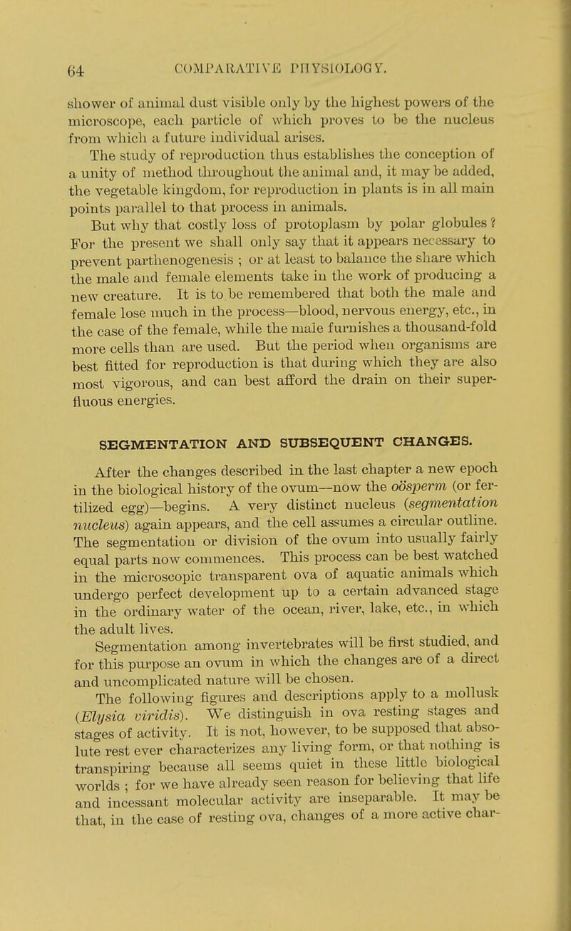 shower of animal dust visible only by the highest powers of the microscope, each particle of which jiroves to be the nucleus from which a future individual arises. The study of reproduction thus establishes the conception of a unity of method throughout the animal and, it may be added, the vegetable kingdom, for reproduction in plants is in all main points parallel to that process in animals. But why that costly loss of protoplasm by polar globules ? For the present we shall only say that it appears necessary to prevent parthenogenesis ; or at least to balance the share which the male and female elements take in the work of producing a new creature. It is to be remembered that both the male and female lose nmch in the process—blood, nervous energy, etc., in the case of the female, while the male furnishes a thousand-fold more cells than are used. But the period when organisms are best fitted for reproduction is that during which they are also most vigorous, and can best afford the drain on their super- fluous energies. SEGMENTATION AND SUBSEQUENT CHANGES. After the changes described in the last chapter a new epoch in the biological history of the ovum—now the oosperm (or fer- tilized egg)—begins. A very distinct nucleus {segmentation nucleus) again appears, and the cell assumes a circular outline. The segmentation or division of the ovum into usually fairly equal parts now commences. This process can be best vpatched in the microscopic transparent ova of aquatic animals which undergo perfect development up to a certain advanced stage in the ordinary water of the ocean, river, lake, etc., in which the adult lives. Segmentation among invertebrates will be first studied, and for this purpose an ovum in which the changes are of a du-ect and uncomplicated natm^e will be chosen. The following figures and descriptions apply to a mollusk {Elysia viriclis). We distinguish in ova resting stages and stages of activity. It is not, however, to be supposed that abso- lute rest ever characterizes any living form, or that nothnig is transpiring because all seems quiet in these little biological worlds ; for we have already seen reason for believing that life and incessant molecular activity are inseparable. It may be that, in the case of resting ova, changes of a more active char-