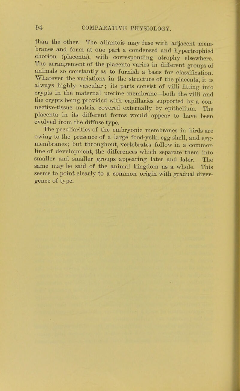 than the other. The allantois may fuse with adjacent mem- branes and form at one part a condensed and hypertrophied chorion (placenta), with corresponding atrophy elsewhere. The arrangement of the placenta varies in different groups of animals so constantly as to furnish a basis for classification. Whatever the variations in the structure of the placenta, it is always highly vascular ; its parts consist of villi fitting into crypts in the maternal uterine membrane—both the villi and the crypts being provided with capillaries supported by a con- nective-tissue matrix covered externally by epithelium. The placenta in its different forms would appear to have been evolved from the diffuse type. The peculiarities of the embryonic membranes in birds are owing to the presence of a large food-yelk, egg-shell, and egg- membranes ; but throughout, vertebrates follow in a common line of development, the differences which separate them into smaller and smaller groups appearing later and later. Tlie same may be said of the animal kingdom as a whole. This seems to point clearly to a common origin with gradual diver- gence of type.