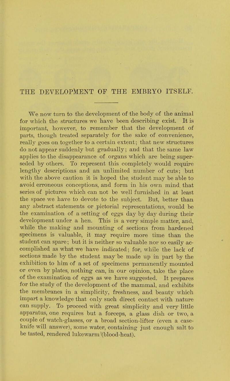 THE DEVELOPMENT OF THE EMBEYO ITSELF. We now turn to the development of the body of the animal for which the structures we have been describing exist. It is important, however, to remember that the development of parts, though treated separately for the sake of convenience, really goes on together to a certain extent; that new structures do not appear suddenly but gradually; and that the same law applies to the disappearance of organs which are being super- seded by others. To represent this completely would require lengthy descriptions and an unlimited number of cuts; but with the above caution it is hoped the student may be able to avoid erroneous conceptions, and form in his own mind that series of pictures which can not be well furnished in at least the space we have to devote to the subject. But, better than any abstract statements or pictorial representations, would be the examination of a setting of eggs day by day during their development under a hen. This is a very simple matter, and, while the making and mounting of sections from hardened specimens is valuable, it may require more time than the student can spare; but it is neither so valuable nor so easily ac- complished as what we have indicated; for, while the lack of sections made by the student may be made up in part by the exhibition to him of a set of specimens permanently mounted or even by plates, nothing can, in our opinion, take the place of the examination of eggs as we have suggested. It prepares for the study of the development of the mammal, and exhibits the membranes in a simplicity, freshness, and beauty which impart a knowledge that only such direct contact with nature can supply. To proceed with great simplicity and very little apparatus, one requires but a forceps, a glass dish or two, a couple of watch-glasses, or a broad section-lifter (even a case- knife will answer), some water, containing just enough salt to be tasted, rendered lukewarm (blood-heat).