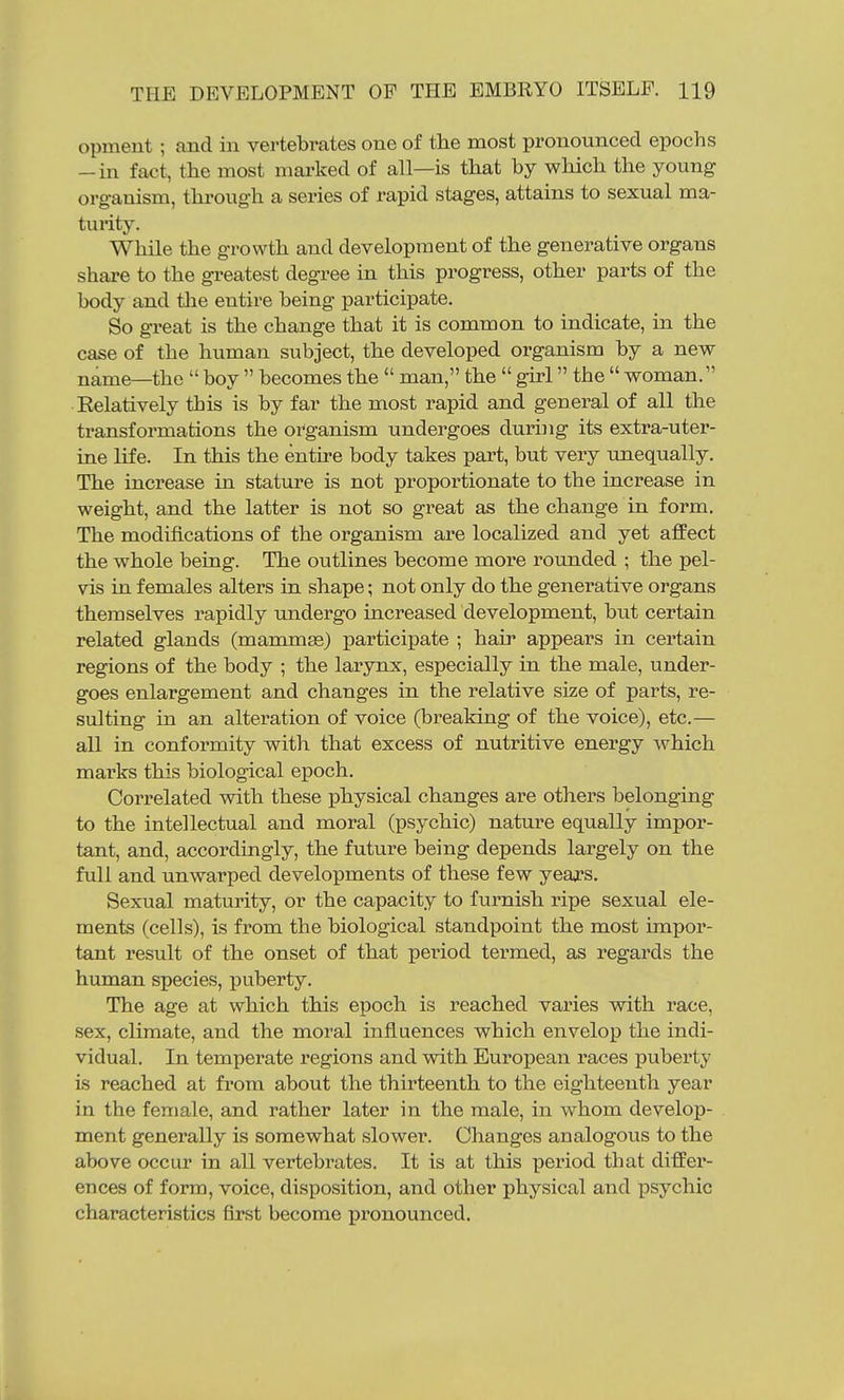 opment; and in vertebrates one of the most pronounced epochs -in fact, the most marked of all—is that by which the young organism, through a series of rapid stages, attains to sexual ma- turity. While the growth and development of the generative organs share to the greatest degree in this progress, other parts of the body and tlie entire being participate. So great is the change that it is common to indicate, in the case of the human subject, the developed organism by a new name—the  boy  becomes the  man, the  girl the  woman. Eelatively this is by far the most rapid and general of all the transformations the oi^ganism undergoes durijig its extra-uter- ine life. In this the entire body takes part, but very unequally. The increase in stature is not proportionate to the increase in weight, and the latter is not so great as the change in form. The modifications of the organism are localized and yet affect the whole being. The outlines become more rounded ; the pel- vis in females alters in shape; not only do the generative organs themselves rapidly undergo increased development, biit certain related glands (mammas) jDarticipate ; hair appears in certain regions of the body ; the larynx, especially in the male, under- goes enlargement and changes in the relative size of parts, re- sulting in an alteration of voice (breaking of the voice), etc.— all in conformity with that excess of nutritive energy which marks this biolog-ical epoch. Correlated with these physical changes are others belonging to the intellectual and moral (psychic) nature equally impor- tant, and, accordingly, the future being depends largely on the full and unwarped developments of these few years. Sexual maturity, or the capacity to furnish ripe sexual ele- ments (cells), is from the biological standpoint the most impor- tant result of the onset of that period termed, as regards the human species, puberty. The age at which this epoch is reached varies with race, sex, climate, and the moral influences which envelop the indi- vidual. In temperate regions and with European races puberty is reached at from about the thirteenth to the eighteenth year in the female, and rather later in the male, in whom develop- ment generally is somewhat slower. Changes analogous to the above occur in all vertebrates. It is at this period that diffei'- ences of form, voice, disposition, and other physical and psychic characteristics first become j)ronounced.