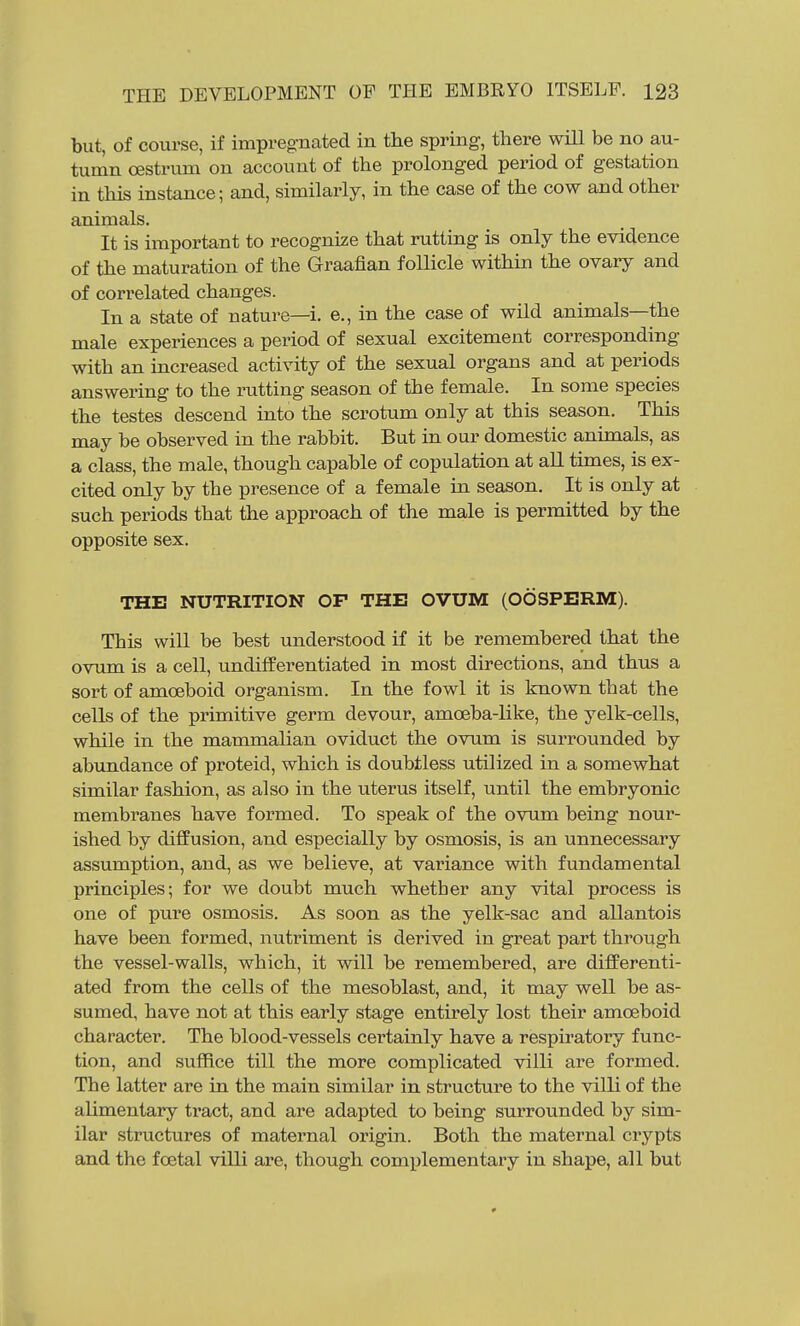 but, of course, if impregnated in the spring, there will be no au- tumn oestrum on account of the prolonged period of gestation in this instance; and, similarly, in the case of the cow and other animals. It is important to recognize that rutting is only the evidence of the maturation of the Graafian follicle within the ovary and of correlated changes. In a state of nature—i. e., in the case of wild animals—the male experiences a period of sexual excitement corresponding with an increased activity of the sexual organs and at periods answering to the rutting season of the female. In some species the testes descend into the scrotum only at this season. This may be observed in the rabbit. But in our domestic animals, as a class, the male, though capable of copulation at all times, is ex- cited only by the presence of a female in season. It is only at such periods that the approach of the male is permitted by the opposite sex. THE NUTRITION OF THE OVUM (OOSPERM). This will be best understood if it be remembered that the ovum is a cell, undifferentiated in most directions, and thus a sort of amoeboid organism. In the fowl it is known that the cells of the primitive germ devour, amoeba-like, the yelk-cells, while in the mammalian oviduct the ovum is surrounded by abundance of proteid, which is doubtless utilized in a somewhat similar fashion, as also in the uterus itself, until the embryonic membranes have formed. To speak of the ovum being nour- ished by diffusion, and especially by osmosis, is an unnecessary assumption, and, as we believe, at variance with fundamental principles; for we doubt much whether any vital process is one of pure osmosis. As soon as the yelk-sac and allantois have been formed, nutriment is derived in great part through the vessel-walls, which, it will be remembered, are diflPerenti- ated from the cells of the mesoblast, and, it may well be as- sumed, have not at this early stage entirely lost their amoeboid character. The blood-vessels certainly have a respiratory func- tion, and suffice till the more complicated villi are formed. The latter are in the main similar in structure to the villi of the alimentary tract, and are adapted to being surrounded by sim- ilar structures of maternal origin. Both the maternal crypts and the foetal villi are, though complementary in shape, all but