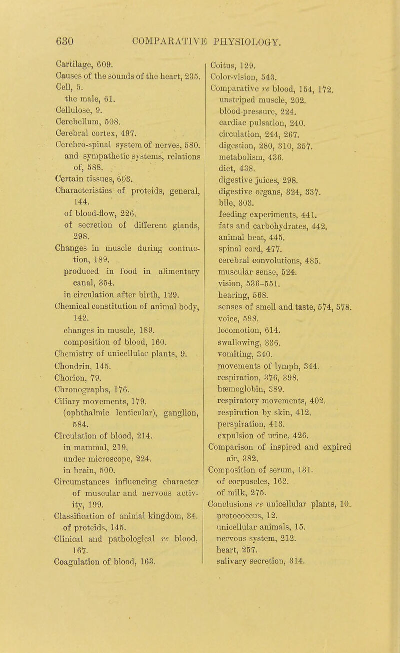 Cartilage, 609. Causes of the sounds of the heart, 235. Cell, 5. the male, 61. Cellulose, 9. Cerebellum, 508. Cerebral cortex, 497. Cerebro-spinal system of nerves, 580. and sympathetic systems, relations of, 588. Certain tissues, 603. Characteristics of proteids, general, 144. of blood-flow, 226. of secretion of diiferent glands, 298. Changes in muscle during contrac- tion, 189. produced in food in alimentary canal, 354. in circulation after birth, 129. Chemical constitution of animal body, 142. changes in muscle, 189. composition of blood, 160. Chemistry of unicellular plants, 9. Chondrin, 145. Chorion, 79. Chronographs, 176. Ciliary movements, 179. (ophthalmic lenticular), ganglion, 584. Circulation of blood, 214. in mammal, 219, under microscope, 224. in brain, 500. Circumstances influencing character of muscular and nervous activ- ity, 199. Classification of animal kingdom, 34. of proteids, 145. Clinical and pathological re blood, 167. Coagulation of blood, 163. Coitus, 129. Color-vision, 543. Comparative re blood, 154, 172. unscriped muscle, 202. blood-pressure, 224. cardiac pulsation, 240. circulation, 244, 267. digestion, 280, 310, 357. metabolism, 436. diet, 438. digestive juices, 298. digestive organs, 324, 337. bile, 303. feeding experiments, 441. fats and carbohydrates, 442. animal heat, 445. spinal cord, 477. cerebral convolutions, 485. muscular sense, 524. vision, 536-561. hearing, 568. senses of smell and taste, 574, 578. voice, 598. locomotion, 614. swallowing, 336. vomiting, 340. movements of lymph, 344. respiration, 376, 398. hasmoglobin, 389. respiratory movements, 402. respiration by skin, 412. perspiration, 413. expulsion of urine, 426. Comparison of inspired and expired air, 382. Composition of serum, 131. of corpuscles, 162. of milk, 275. Conclusions re unicellular plants, 10. protococcus, 12. unicellular animals, 15. nervous system, 212. heart, 257. salivary secretion, 314.