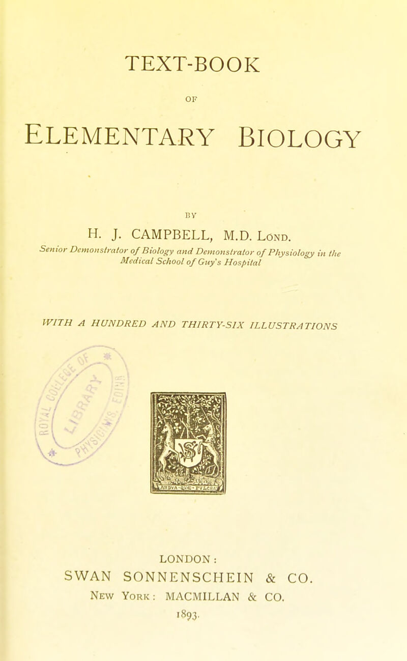 OF ELEMENTARY BIOLOGY BV H. J. CAMPBELL, M.D. Lond. Senior Demonstrator of Biology and Demonstrator of Physiology in the Medical School of Guy's Hospital WITH A HUNDRED AND THIRTY-SIX ILLUSTRATIONS LONDON: SWAN SONNENSCHEIN «& CO. New York: MACMILLAN & CO. 1893.